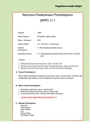 Rencana Pelaksanaan Pembelajaran
                                 (RPP) 11.1


  Sekolah                :   SMP

  Mata Pelajaran         :   Pendidikan Agama Islam

  Kelas /Semester        :   VII/2

  Alokasi Waktu          :   2 X 40 menit ( 1 pertemuan)

  Standar                :   11. Membiasakan perilaku terpuji
  Kompetensi

  Kompetensi Dasar       :   11.1. Menjelaskan pengertian kerja keras, tekun, ulet dan
                                 teliti

   Indikator       :

   1. Menjelaskan pengertian kerja keras, tekun, ulet dan teliti
   2. Membaca dan mengartikan dalil naqli tentang kerja keras, tekun, ulet dan teliti
   3. Menjelaskan fungsi kerja keras, tekun, ulet dan teliti dalam kehidupan

A. Tujuan Pembelajaran

   Siswa dapat menjelaskan pengertian kerja keras, tekun, ulet dan teliti, membaca dan
   mengartikan dalil naqlinya, serta menjelaskan fungsinya dalam kehidupan.



B. Materi Pokok Pembelajaran

      Pengertian kerja keras, tekun, ulet dan teliti
      Dalil naqli tentang kerja keras, tekun, ulet dan teliti
      Fungsi kerja keras, tekun, ulet dan teliti dalam kehidupan

      ( Uraian materi dapat dilihat pada lampiran 1 )


C. Metode Pembelajaran
     Ceramah
     Tanya jawab
     Tutor sebaya
     CTL
     Diskusi Kelas
     Pemberian Tugas

                                                                                         1
 