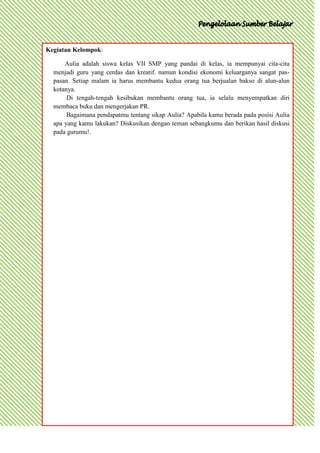 Kegiatan Kelompok:

      Aulia adalah siswa kelas VII SMP yang pandai di kelas, ia mempunyai cita-cita
  menjadi guru yang cerdas dan kreatif. namun kondisi ekonomi keluarganya sangat pas-
  pasan. Setiap malam ia harus membantu kedua orang tua berjualan bakso di alun-alun
  kotanya.
       Di tengah-tengah kesibukan membantu orang tua, ia selalu menyempatkan diri
  membaca buku dan mengerjakan PR.
       Bagaimana pendapatmu tentang sikap Aulia? Apabila kamu berada pada posisi Aulia
  apa yang kamu lakukan? Diskusikan dengan teman sebangkumu dan berikan hasil diskusi
  pada gurumu!.
 