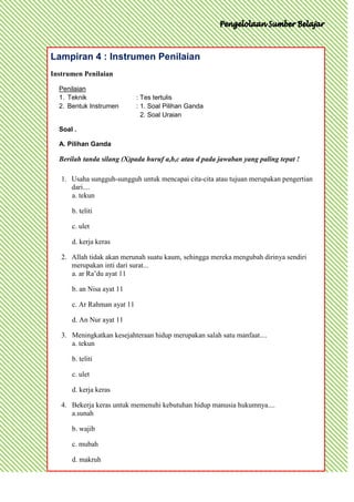 Lampiran 4 : Instrumen Penilaian
Instrumen Penilaian

  Penilaian
  1. Teknik                  : Tes tertulis
  2. Bentuk Instrumen        : 1. Soal Pilihan Ganda
                               2. Soal Uraian

  Soal .

  A. Pilihan Ganda

  Berilah tanda silang (X)pada huruf a,b,c atau d pada jawaban yang paling tepat !

   1. Usaha sungguh-sungguh untuk mencapai cita-cita atau tujuan merupakan pengertian
      dari....
      a. tekun

      b. teliti

      c. ulet

      d. kerja keras

   2. Allah tidak akan merunah suatu kaum, sehingga mereka mengubah dirinya sendiri
      merupakan inti dari surat...
      a. ar Ra’du ayat 11

      b. an Nisa ayat 11

      c. Ar Rahman ayat 11

      d. An Nur ayat 11

   3. Meningkatkan kesejahteraan hidup merupakan salah satu manfaat....
      a. tekun

      b. teliti

      c. ulet

      d. kerja keras

   4. Bekerja keras untuk memenuhi kebutuhan hidup manusia hukumnya....
      a.sunah

      b. wajib

      c. mubah

      d. makruh
 