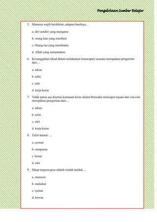 5. Manusia wajib berikhtiar, adapun hasilnya...

    a. diri sendiri yang mengatur

    b. orang lain yang memberi

    c. Orang tua yang membantu

    d. Allah yang menentukan

6. Kesungguhan tekad dalam melakukan (mencapai) sesuatu merupakan pengertian
   dari....

    a. tekun

    b. teliti

    c. ulet

    d. kerja keras

7. Tidak putus asa disertai kemauan keras dalam berusaha mencapai tujuan dan cita-cita
   merupakan pengertian dari....

    a. tekun

    b. teliti

    c. ulet

    d. kerja keras

8. Teliti berarti ....

    a. cermat

    b. sempurna

    c. benar

    d. ulet

9. Sikap tergesa-gesa adalah tindak tanduk....

    a. manusia

    b. malaikat

    c. syetan

    d. hewan
 