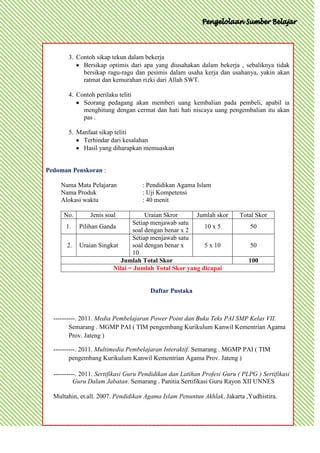 3. Contoh sikap tekun dalam bekerja
            Bersikap optimis dari apa yang diusahakan dalam bekerja , sebaliknya tidak
            bersikap ragu-ragu dan pesimis dalam usaha kerja dan usahanya, yakin akan
            ratmat dan kemurahan rizki dari Allah SWT.

       4. Contoh perilaku teliti
            Seorang pedagang akan memberi uang kembalian pada pembeli, apabil ia
            menghitung dengan cermat dan hati hati niscaya uang pengembalian itu akan
            pas .

       5. Manfaat sikap teliti
            Terhindar dari kesalahan
            Hasil yang diharapkan memuaskan


Pedoman Penskoran :

    Nama Mata Pelajaran             : Pendidikan Agama Islam
    Nama Produk                     : Uji Kompetensi
    Alokasi waktu                   : 40 menit

      No.       Jenis soal          Uraian Skror     Jumlah skor         Total Skor
                               Setiap menjawab satu
      1.    Pilihan Ganda                               10 x 5               50
                               soal dengan benar x 2
                               Setiap menjawab satu
       2.   Uraian Singkat     soal dengan benar x      5 x 10               50
                               10
                           Jumlah Total Skor                                 100
                        Nilai = Jumlah Total Skor yang dicapai


                                       Daftar Pustaka



  ----------. 2011. Media Pembelajaran Power Point dan Buku Teks PAI SMP Kelas VII.
         Semarang . MGMP PAI ( TIM pengembang Kurikulum Kanwil Kementrian Agama
         Prov. Jateng )

  ----------. 2011. Multimedia Pembelajaran Interaktif. Semarang . MGMP PAI ( TIM
         pengembang Kurikulum Kanwil Kementrian Agama Prov. Jateng )

  ----------. 2011. Sertifikasi Guru Pendidikan dan Latihan Profesi Guru ( PLPG ) Sertifikasi
           Guru Dalam Jabatan. Semarang . Panitia Sertifikasi Guru Rayon XII UNNES

  Multahin, et.all. 2007. Pendidikan Agama Islam Penuntun Akhlak. Jakarta ,Yudhistira.
 