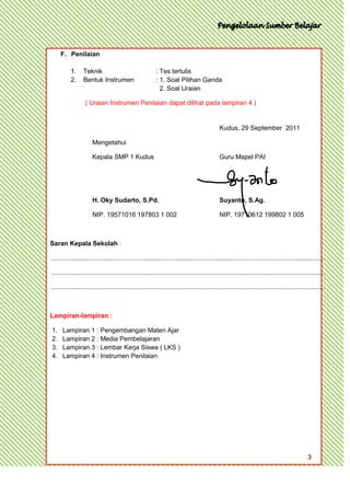 F. Penilaian

          1.     Teknik                                 : Tes tertulis
          2.     Bentuk Instrumen                       : 1. Soal Pilihan Ganda
                                                          2. Soal Uraian

                  ( Uraian Instrumen Penilaian dapat dilihat pada lampiran 4 )


                                                                                           Kudus, 29 September 2011

                      Mengetahui

                      Kepala SMP 1 Kudus                                                   Guru Mapel PAI




                      H. Oky Sudarto, S.Pd.                                                Suyanto, S.Ag.

                      NIP. 19571016 197803 1 002                                           NIP. 19710612 199802 1 005



Saran Kepala Sekolah :

.....................................................................................................................................................

.....................................................................................................................................................

.....................................................................................................................................................



Lampiran-lampiran :

1.    Lampiran 1 : Pengembangan Materi Ajar
2.    Lampiran 2 : Media Pembelajaran
3.    Lampiran 3 : Lembar Kerja Siswa ( LKS )
4.    Lampiran 4 : Instrumen Penilaian




                                                                                                                                           3
 
