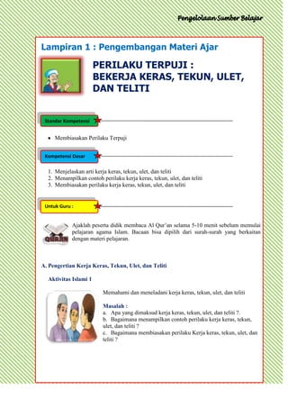 Lampiran 1 : Pengembangan Materi Ajar

                       PERILAKU TERPUJI :
                       BEKERJA KERAS, TEKUN, ULET,
                       DAN TELITI


 Standar Kompetensi


     Membiasakan Perilaku Terpuji


 Kompetensi Dasar

  1. Menjelaskan arti kerja keras, tekun, ulet, dan teliti
  2. Menampilkan contoh perilaku kerja keras, tekun, ulet, dan teliti
  3. Membiasakan perilaku kerja keras, tekun, ulet, dan teliti


 Untuk Guru :


            Ajaklah peserta didik membaca Al Qur’an selama 5-10 menit sebelum memulai
            pelajaran agama Islam. Bacaan bisa dipilih dari surah-surah yang berkaitan
            dengan materi pelajaran.



A. Pengertian Kerja Keras, Tekun, Ulet, dan Teliti

  Aktivitas Islami 1

                         Memahami dan meneladani kerja keras, tekun, ulet, dan teliti

                         Masalah :
                         a. Apa yang dimaksud kerja keras, tekun, ulet, dan teliti ?.
                         b. Bagaimana menampilkan contoh perilaku kerja keras, tekun,
                         ulet, dan teliti ?
                         c. Bagaimana membiasakan perilaku Kerja keras, tekun, ulet, dan
                         teliti ?
 
