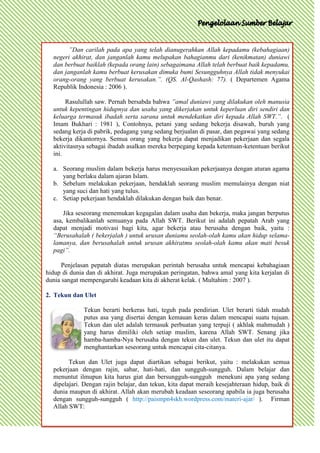 ”Dan carilah pada apa yang telah dianugerahkan Allah kepadamu (kebahagiaan)
  negeri akhirat, dan janganlah kamu melupakan bahagianmu dari (kenikmatan) duniawi
  dan berbuat baiklah (kepada orang lain) sebagaimana Allah telah berbuat baik kepadamu,
  dan janganlah kamu berbuat kerusakan dimuka bumi Sesungguhnya Allah tidak menyukai
  orang-orang yang berbuat kerusakan.”. (QS. Al-Qashash: 77). ( Departemen Agama
  Republik Indonesia : 2006 ).

       Rasulullah saw. Pernah bersabda bahwa ”amal duniawi yang dilakukan oleh manusia
  untuk kepentingan hidupnya dan usaha yang dikerjakan untuk keperluan diri sendiri dan
  keluarga termasuk ibadah serta sarana untuk mendekatkan diri kepada Allah SWT.”. (
  Imam Bukhari : 1981 ), Contohnya, petani yang sedang bekerja disawah, buruh yang
  sedang kerja di pabrik, pedagang yang sedang berjualan di pasar, dan pegawai yang sedang
  bekerja dikantornya. Semua orang yang bekerja dapat menjadikan pekerjaan dan segala
  aktivitasnya sebagai ibadah asalkan mereka berpegang kepada ketentuan-ketentuan berikut
  ini.

  a. Seorang muslim dalam bekerja harus menyesuaikan pekerjaanya dengan aturan agama
     yang berlaku dalam ajaran Islam.
  b. Sebelum melakukan pekerjaan, hendaklah seorang muslim memulainya dengan niat
     yang suci dan hati yang tulus.
  c. Setiap pekerjaan hendaklah dilakukan dengan baik dan benar.

      Jika seseorang menemukan kegagalan dalam usaha dan bekerja, maka jangan berputus
  asa, kembalikanlah semuanya pada Allah SWT. Berikut ini adalah pepatah Arab yang
  dapat menjadi motivasi bagi kita, agar bekerja atau berusaha dengan baik, yaitu :
  “Berusahalah ( bekerjalah ) untuk urusan duniamu seolah-olah kamu akan hidup selama-
  lamanya, dan berusahalah untuk urusan akhiratmu seolah-olah kamu akan mati besuk
  pagi”.

      Penjelasan pepatah diatas merupakan perintah berusaha untuk mencapai kebahagiaan
hidup di dunia dan di akhirat. Juga merupakan peringatan, bahwa amal yang kita kerjalan di
dunia sangat mempengaruhi keadaan kita di akherat kelak. ( Multahim : 2007 ).

2. Tekun dan Ulet

              Tekun berarti berkeras hati, teguh pada pendirian. Ulet berarti tidah mudah
              putus asa yang disertai dengan kemauan keras dalam mencapai suatu tujuan.
              Tekun dan ulet adalah termasuk perbuatan yang terpuji ( akhlak mahmudah )
              yang harus dimiliki oleh setiap muslim, karena Allah SWT. Senang jika
              hamba-hamba-Nya berusaha dengan tekun dan ulet. Tekun dan ulet itu dapat
              menghantarkan seseorang untuk mencapai cita-citanya.

        Tekun dan Ulet juga dapat diartikan sebagai berikut, yaitu : melakukan semua
  pekerjaan dengan rajin, sabar, hati-hati, dan sungguh-sungguh. Dalam belajar dan
  menuntut ilmupun kita harus giat dan bersungguh-sungguh menekuni apa yang sedang
  dipelajari. Dengan rajin belajar, dan tekun, kita dapat meraih kesejahteraan hidup, baik di
  dunia maupun di akhirat. Allah akan merubah keadaan seseorang apabila ia juga berusaha
  dengan sungguh-sungguh ( http://paismpn4skh.wordpress.com/materi-ajar/ ). Firman
  Allah SWT:
 