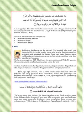 “…Sesungguhnya Allah tidak merobah Keadaan sesuatu kaum sehingga mereka merobah
   keadaan yang ada pada diri mereka sendiri….” (QS. Ar-Ra’du: 11). ( Departemen Agama
   Republik Indonesia : 2006 ).

   Berikut ini macam-macam sifat tekun dan ulet.
   a. Tekun dan ulet dalam berusaha
   b. Tekun dalam belajar
   c. Terampil dalam bekerja

3. Teliti

               Teliti dapat diartikan cermat dan hati-hati. Teliti termasuk sifat terpuji yang
               harus dimiliki oleh setiap muslim karena sifat tersebut dapat mengantarkan
               seseorang untuk mencapai cita-citanya. Orang yang dalam hidupnya dapat
               melaksanakan pekerjaan dengan cermat dan hati-hati, kemungkinan besar akan
               terhindar dari kesalahan.
   Misalnya, seorang peserta didik diberi tugas atau pekerjaan rumah ( PR ) oleh gurunya,
   lalu sampai dirumah ia kerjakan tugas itu dengan cermat dan teliti.

   Hasilnya, peserta didik tersebut dapat menyelesaikan pekerjaan rumahnya dengan baik dan
   tidak banyak menemukan kesalahan sehingga mendapatkan nilai yang memuaskan.

           Teliti juga dapat diartikan, yaitu : cermat dalam setiap melakukan sikap dan
   perbuatan serta setiap pekerjaan, tidak terburu-buru, namun perlu perhitungan dan
   pengkajian baik-buruknya. Dalam Al-Qur’an, Allah juga mengajarkan kita agar bersikap
   teliti sebagaimana firman-Nya:

   ( http://paismpn4skh.wordpress.com/materi-ajar/ )




   ”Hai orang-orang yang beriman, jika datang kepadamu orang Fasik membawa suatu
   berita, Maka periksalah dengan teliti agar kamu tidak menimpakan suatu musibah kepada
   suatu kaum tanpa mengetahui keadaannya yang menyebabkan kamu menyesal atas
   perbuatanmu itu.” (QS. Al-Hujurat: 6). ( Departemen Agama Republik Indonesia : 2006 ).
 