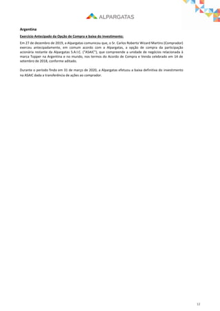 12
Argentina
Exercício Antecipado da Opção de Compra e baixa do investimento:
Em 27 de dezembro de 2019, a Alpargatas comunicou que, o Sr. Carlos Roberto Wizard Martins (Comprador)
exerceu antecipadamente, em comum acordo com a Alpargatas, a opção de compra da participação
acionária restante da Alpargatas S.A.I.C. (“ASAIC”), que compreende a unidade de negócios relacionada à
marca Topper na Argentina e no mundo, nos termos do Acordo de Compra e Venda celebrado em 14 de
setembro de 2018, conforme aditado.
Durante o período findo em 31 de março de 2020, a Alpargatas efetuou a baixa definitiva do investimento
na ASAIC dada a transferência de ações ao comprador.
 