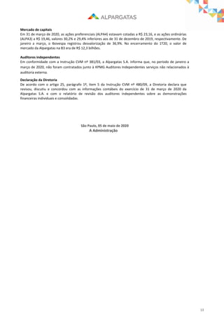 13
Mercado de capitais
Em 31 de março de 2020, as ações preferenciais (ALPA4) estavam cotadas a R$ 23,16, e as ações ordinárias
(ALPA3) a R$ 19,46, valores 30,2% e 29,4% inferiores aos de 31 de dezembro de 2019, respectivamente. De
janeiro a março, o Ibovespa registrou desvalorização de 36,9%. No encerramento do 1T20, o valor de
mercado da Alpargatas na B3 era de R$ 12,3 bilhões.
Auditores independentes
Em conformidade com a Instrução CVM nº 381/03, a Alpargatas S.A. informa que, no período de janeiro a
março de 2020, não foram contratados junto à KPMG Auditores Independentes serviços não relacionados à
auditoria externa.
Declaração da Diretoria
De acordo com o artigo 25, parágrafo 1º, item 5 da Instrução CVM nº 480/09, a Diretoria declara que
revisou, discutiu e concordou com as informações contábeis do exercício de 31 de março de 2020 da
Alpargatas S.A. e com o relatório de revisão dos auditores independentes sobre as demonstrações
financeiras individuais e consolidadas.
São Paulo, 05 de maio de 2020
A Administração
 