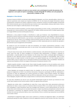 2
A Alpargatas se adapta e já opera no novo normal, com a priorização da saúde das pessoas, dos
negócios e com ações em apoio à sociedade. A receita atinge R$ 747 milhões com uma posição de
caixa de R$ 1,4 bilhão no 1T20
Alpargatas e o Novo Normal
O primeiro trimestre de 2020 foi marcado pela rápida adaptação da Alpargatas, suas marcas, operações globais, industriais e na
cadeia de suprimentos como resposta aos impactos da COVID19. Por ser uma empresa de atuação internacional, estamos
acompanhando a evolução do vírus desde o surgimento na China. Em fevereiro, iniciamos um Comitê Estratégico, formado pelo
CEO e diretoria executiva, que se reúne diariamente para monitorar riscos e oportunidades, endereçar ações sociais e tratar as
iniciativas que visam assegurar a saúde das pessoas e do nosso negócio.
No 1T20, diante do cenário de pandemia, com forte impacto socioeconômico em todo o mundo, a receita líquida caiu 8,8% na
comparação com o mesmo período em 2019, atingindo R$ 747 milhões e EBITDA recorrente de R$ 72 milhões (queda de 43%),
com margem EBITDA recorrente de 10% (queda de 5,8 p.p.).
Melhoramos a nossa posição de liquidez e intensificamos as ações que fortalecem nossa disponibilidade de recursos,
garantindo um fluxo de caixa que nos permitirá atravessar esse período de turbulência. Fomos rápidos em captar R$ 0,8 bilhão
de linhas adicionais de crédito bancário, o que nos levou a uma posição final de caixa de R$ 1,4 bilhão, suficientes para nos
mantermos por mais de 7 meses, em um hipotético cenário de extremo estresse de receitas. Em 31 de março de 2020, nossa
posição financeira líquida era de R$330m (+1.519% comparado com 2019), impulsionado pelo lucro advindo das operações e
pela extensão do prazo de pagamentos de fornecedores.
No contexto de uma crise humanitária de saúde sem precedentes, com impactos socioeconômicos profundos, a nossa
convicção é que estamos posicionados para vencer no novo normal. Esta convicção está baseada em fundamentos que são
ainda mais relevantes:
- A força de nossas marcas ícones, de alta relevância e conexão emocional: o alto potencial de longo prazo de nosso foco em
marcas ícones não muda. Os pilares estratégicos de crescimento estão impulsionando os resultados e ampliando as
oportunidades: a expansão global da marca Havaianas nos USA, Europa, China e Índia; a aceleração digital da Alpargatas; a
expansão em novos segmentos através da inovação e o desenvolvimento de soluções de sustentabilidade. Todas as nossas
marcas possuem um papel essencial na vida das pessoas e em especial Havaianas que, com forte conexão emocional e
memória afetiva, ocupa um espaço único na interseção de atributos de funcionalidade, estilo e acessibilidade. Indicadores de
saúde da marca Havaianas no Brasil e nos negócios internacionais se fortaleceram durante o 1T20.
- Modelo de gestão orientado a criação de valor: Nosso modelo de gestão, baseado nas áreas de excelência como revenue
growth management (RGM), value improvement program (VIP100%) e orçamento base zero (OBZ) impulsiona a expansão de
margens e crescimento acelerado do lucro.
- Cultura Alpargatas com princípios de coração de dono: Ao completar um ano do novo time de gestão, realizamos uma
pesquisa de engajamento no Brasil e nos escritórios internacionais. Alcançamos a participação de 90% dos colaboradores e
crescimento no índice de engajamento de 8 pontos percentuais em relação à última pesquisa realizada. Esta melhoria
significativa nos resultados de engajamento indica que 90% dos colaboradores afirmam que conhecem e vivem a evolução da
Cultura Alpargatas, lançada em 2019. Nosso coração de dono é e continuará sendo um diferencial competitivo.
Por outro lado, entendemos que está em curso uma grande transformação de perfil de consumo que chamamos de novo
normal. Nossa resposta ao novo normal é acelerar e liderar nas seguintes áreas prioritárias:
- Migração para vendas online e ressignificação do varejo físico: nossas vendas online estão apresentando performance
exponencial em todas as nossas marcas no e-commerce Direct-to-consumer (DTC) e nos principais canais de vendas online
como marketplaces e varejo omnichannel. Nosso foco estratégico para Havaianas é crescer exponencialmente nos canais de
vendas online, tanto no Brasil quanto nos mercados internacionais e ampliar nossa liderança principalmente no Brasil em canais
de autoserviço e conveniência nos segmentos alimentar, farma, moda e de franquias omnichannel. Fortalecemos nossas
iniciativas nos canais que continuaram abertos, como o canal alimentar, farma e e-commerce que representam cerca de 60% de
nossas vendas no Brasil.
- Intensificação do engajamento digital: nossas marcas aceleraram as iniciativas de engajamento digital e de performance
marketing para geração de vendas. Ampliamos as formas de engajamento através de novos formatos como lives, novas mídias
 