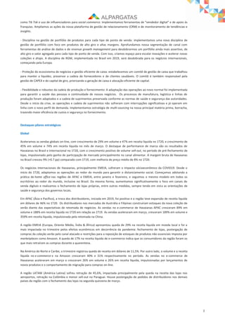 3
como Tik Tok e uso de influenciadores para social commerce. Implementamos ferramentas de “vendedor digital” e de apoio às
franquias. Ampliamos as ações da nossa plataforma de gestão de relacionamento (CRM) e de monitoramento de tendências e
insights.
- Disciplina na gestão de portfólio de produtos para cada tipo de ponto de venda: implementamos uma nova disciplina de
gestão de portfólio com foco em produtos de alto giro e altas margens. Aprofundamos nossa segmentação de canal com
ferramentas de análise de dados e de revenue growth management para desdobrarmos um portfólio ainda mais assertivo, de
alto giro e valor agregado para cada tipo de ponto de venda. Com isso, criamos espaço para escalar inovações e acelerar novas
coleções e drops. A disciplina de RGM, implementada no Brasil em 2019, será desdobrada para os negócios internacionais,
começando pela Europa.
- Proteção do ecossistema de negócios e gestão eficiente de caixa: estabelecemos um comitê de gestão de caixa que trabalhou
para manter a liquidez, preservar a cadeia de fornecedores e de clientes saudáveis. O comitê é também responsável pela
gestão de CAPEX e do capital de giro, priorizando a geração de caixa e alocação eficiente de capital.
- Flexibilidade e robustez da cadeia de produção e fornecimento: A adaptação das operações ao novo normal foi implementada
para garantir a saúde das pessoas e continuidade de nossos negócios. Os processos de manufatura, logística e linhas de
produção foram adaptados e a cadeia de suprimentos preservada conforme as normas de saúde e segurança das autoridades.
Desde o início da crise, as operações e cadeia de suprimentos não sofreram com interrupções significativas e já operam em
linha com o novo perfil de demanda. Implementamos estratégia de multi-sourcing na nossa principal matéria prima, borracha,
trazendo maior eficiência de custos e segurança no fornecimento.
Destaques pilares estratégicos
Global
Aceleramos as vendas globais on-line, com crescimento de 29% em volume e 47% em receita líquida no 1T20, e crescimento de
45% em volume e 74% em receita líquida no mês de março. O destaque de performance de marca são os resultados de
Havaianas no Brasil e Internacional no 1T20, com o crescimento positivo de volume sell-out, no período de pré-fechamento de
lojas, impulsionado pelo ganho de participação de mercado principalmente no canal alimentar. A margem bruta de Havaianas
no Brasil cresceu 9% (+0.7 pp) comparado com 1T19, com melhoria de preço médio de 8% no 1T20.
Os negócios internacionais de Havaianas, principalmente EMEIA, sofreram o impacto sócioeconômico da COVID19. Desde o
início do 1T20, adaptamos as operações ao redor do mundo para garantir o distanciamento social. Começamos adotando a
prática de home office nas regiões de APAC e EMEIA, entre janeiro e fevereiro, e seguimos o mesmo modelo em todos os
escritórios ao redor do mundo, inclusive no Brasil. Da mesma forma, aumentamos significativamente o foco em canais de
venda digitais e realizamos o fechamento de lojas próprias, entre outras medidas, sempre tendo em vista as orientações de
saúde e segurança dos governos locais.
Em APAC (Ásia e Pacífico), a troca dos distribuidores, iniciada em 2019, foi positiva e a região teve expansão de receita líquida
em dólares de 46% no 1T20. Os distribuidores nos mercados de Austrália e Filipinas construíram estoques da nova coleção de
verão diante das expectativas de retomada de negócios. As vendas no e-commerce de Havaianas APAC cresceram 89% em
volume e 188% em receita líquida no 1T20 em relação ao 1T19. As vendas aceleraram em março, cresceram 189% em volume e
359% em receita líquida, impulsionada pela retomada na China.
A região EMEIA (Europa, Oriente Médio, Índia & África) apresentou queda de 29% na receita líquida em moeda local e foi a
mais impactada no trimestre pelos efeitos econômicos em decorrência da pandemia: fechamento de lojas, postergação de
compras da coleção verão pelo canal atacado e restrições para a reposição de estoques de produtos não essenciais imposta por
marketplaces como Amazon. A queda de 17% na receita líquida de e-commerce indica que os consumidores da região foram os
que mais retraíram as compras durante a quarentena.
Na América do Norte e Caribe, o trimestre registrou queda de receita em dólares de 11,5%. Por outro lado, o volume e a receita
líquida no e-commerce e na Amazon cresceram 40% e 31% respectivamente no período. As vendas no e-commerce de
Havaianas aceleraram em março e cresceram 26% em volume e 26% em receita líquida, impulsionadas por lançamentos de
novos produtos e o comportamento de migração para compras on-line.
A região LATAM (América Latina) sofreu retração de 45,6%, impactada principalmente pela queda na receita das lojas nos
aeroportos, retração na Colômbia e menor sell-out no Paraguai. Houve postergação de pedidos de distribuidores nos demais
países da região com o fechamento das lojas na segunda quinzena de março.
 