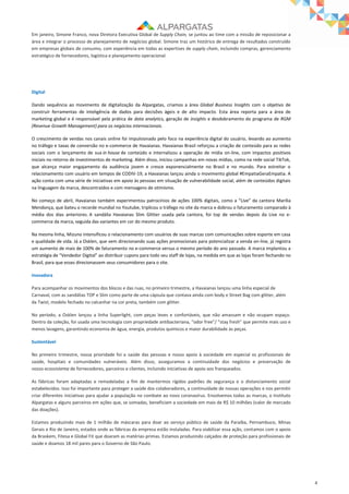 4
Em janeiro, Simone Franco, nova Diretora Executiva Global de Supply Chain, se juntou ao time com a missão de reposicionar a
área e integrar o processo de planejamento de negócios global. Simone traz um histórico de entrega de resultados construído
em empresas globais de consumo, com experiência em todas as expertises de supply chain, incluindo compras, gerenciamento
estratégico de fornecedores, logística e planejamento operacional.
Digital
Dando sequência ao movimento de digitalização da Alpargatas, criamos a área Global Business Insights com o objetivo de
construir ferramentas de inteligência de dados para decisões ágeis e de alto impacto. Esta área reporta para a área de
marketing global e é responsável pela prática de data analytics, geração de insights e desdobramento do programa de RGM
(Revenue Growth Management) para os negócios internacionais.
O crescimento de vendas nos canais online foi impulsionado pelo foco na experiência digital do usuário, levando ao aumento
no tráfego e taxas de conversão no e-commerce de Havaianas. Havaianas Brasil reforçou a criação de conteúdo para as redes
sociais com o lançamento de sua in house de conteúdo e internalizou a operação de mídia on-line, com impactos positivos
iniciais no retorno de investimentos de marketing. Além disso, iniciou campanhas em novas mídias, como na rede social TikTok,
que alcança maior engajamento da audiência jovem e cresce exponencialmente no Brasil e no mundo. Para estreitar o
relacionamento com usuário em tempos de CODIV-19, a Havaianas lançou ainda o movimento global #EmpatiaGeraEmpatia. A
ação conta com uma série de iniciativas em apoio às pessoas em situação de vulnerabilidade social, além de conteúdos digitais
na linguagem da marca, descontraídos e com mensagens de otimismo.
No começo de abril, Havaianas também experimentou patrocínios de ações 100% digitais, como a “Live” da cantora Marília
Mendonça, que bateu o recorde mundial no Youtube, triplicou o tráfego no site da marca e dobrou o faturamento comparado à
média dos dias anteriores. A sandália Havaianas Slim Glitter usada pela cantora, foi top de vendas depois da Live no e-
commerce da marca, seguida das variantes em cor do mesmo produto.
Na mesma linha, Mizuno intensificou o relacionamento com usuários de suas marcas com comunicações sobre esporte em casa
e qualidade de vida. Já a Osklen, que vem direcionando suas ações promocionais para potencializar a venda on-line, já registra
um aumento de mais de 100% de faturamento no e-commerce versus o mesmo período do ano passado. A marca implantou a
estratégia de “Vendedor Digital” ao distribuir cupons para todo seu staff de lojas, na medida em que as lojas foram fechando no
Brasil, para que esses direcionassem seus consumidores para o site.
Inovadora
Para acompanhar os movimentos dos blocos e das ruas, no primeiro trimestre, a Havaianas lançou uma linha especial de
Carnaval, com as sandálias TOP e Slim como parte de uma cápsula que contava ainda com body e Street Bag com glitter, além
da Twist, modelo fechado no calcanhar na cor preta, também com glitter.
No período, a Osklen lançou a linha Superlight, com peças leves e confortáveis, que não amassam e não ocupam espaço.
Dentro da coleção, foi usada uma tecnologia com propriedade antibacteriana, “odor free”/ ”stay fresh” que permite mais uso e
menos lavagens, garantindo economia de água, energia, produtos químicos e maior durabilidade às peças.
Sustentável
No primeiro trimestre, nossa prioridade foi a saúde das pessoas e nosso apoio à sociedade em especial os profissionais de
saúde, hospitais e comunidades vulneráveis. Além disso, asseguramos a continuidade dos negócios e preservação de
nosso ecossistema de fornecedores, parceiros e clientes, incluindo iniciativas de apoio aos franqueados.
As fábricas foram adaptadas e remodeladas a fim de mantermos rígidos padrões de segurança e o distanciamento social
estabelecidos. Isso foi importante para proteger a saúde dos colaboradores, a continuidade de nossas operações e nos permitir
criar diferentes iniciativas para ajudar a população no combate ao novo coronavírus. Envolvemos todas as marcas, o Instituto
Alpargatas e alguns parceiros em ações que, se somadas, beneficiam a sociedade em mais de R$ 10 milhões (valor de mercado
das doações).
Estamos produzindo mais de 1 milhão de máscaras para doar ao serviço público de saúde da Paraíba, Pernambuco, Minas
Gerais e Rio de Janeiro, estados onde as fábricas da empresa estão instaladas. Para viabilizar essa ação, contamos com o apoio
da Braskem, Fitesa e Global Fit que doaram as matérias-primas. Estamos produzindo calçados de proteção para profissionais de
saúde e doamos 18 mil pares para o Governo de São Paulo.
 