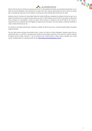 5
Doamos 250 mil pares de calçados para pessoas que vivem em comunidades vulneráveis, para estudantes beneficiados com as
ações do Instituto Alpargatas e para profissionais de saúde. Além disso, doamos aproximadamente 30 mil metros de tecidos
para a confecção de roupas para uso em hospitais e macacões que serão utilizados pelos profissionais de saúde.
Apoiamos ainda às iniciativas da Universidade Federal da Paraíba (UFPB) para ampliação da produção de álcool em gel, com a
doação 52 bombonas para transporte de álcool direto de usinas e 2.400 recipientes spray de 100 ml, que depois de abastecidos
foram entregues em comunidades e escolas do estado. Outra iniciativa é a doação de mais de R$ 100 mil em insumos e
equipamentos para a produção de kits de diagnóstico rápido do novo coronavírus. Com essa doação, a UFPB fará localmente a
coleta e análise de 60 testes por dia.
Em relação aos mercados internacionais, realizamos a doação de 100 mil euros para o principal hospital público da Espanha
Gregorio Marañón.
Para que todos possam participar dessa Rede do Bem, criamos um fundo via Instituto Alpargatas. Qualquer pessoa física ou
jurídica pode doar e, a cada R$ 15, entregaremos às famílias de comunidades vulneráveis um kit essencial, contendo produtos
de higiene pessoal, limpeza, alimento e 1 par de Havaianas. Nos comprometemos a dobrar todas as doações que o fundo
receber. Doações podem ser realizadas através do site: https://www.institutoalpargatas.com.br/
 