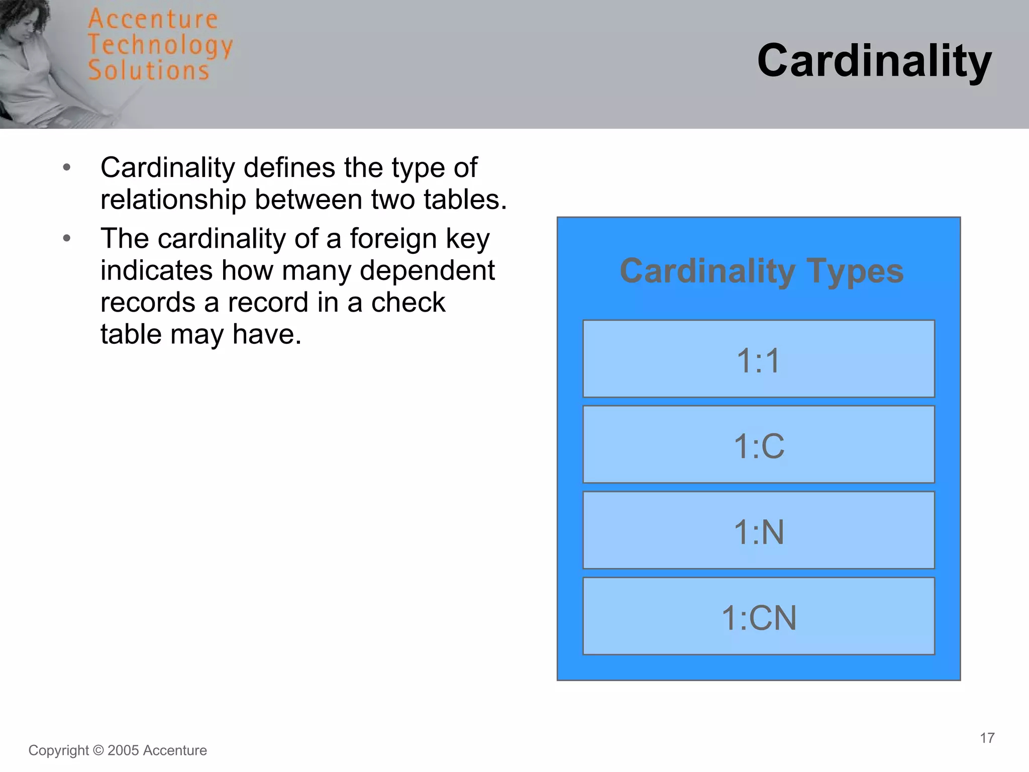 Cardinality Cardinality defines the type of relationship between two tables. The cardinality of a foreign key indicates how many dependent records a record in a check table may have. 1:1 1:C 1:N 1:CN Cardinality Types 