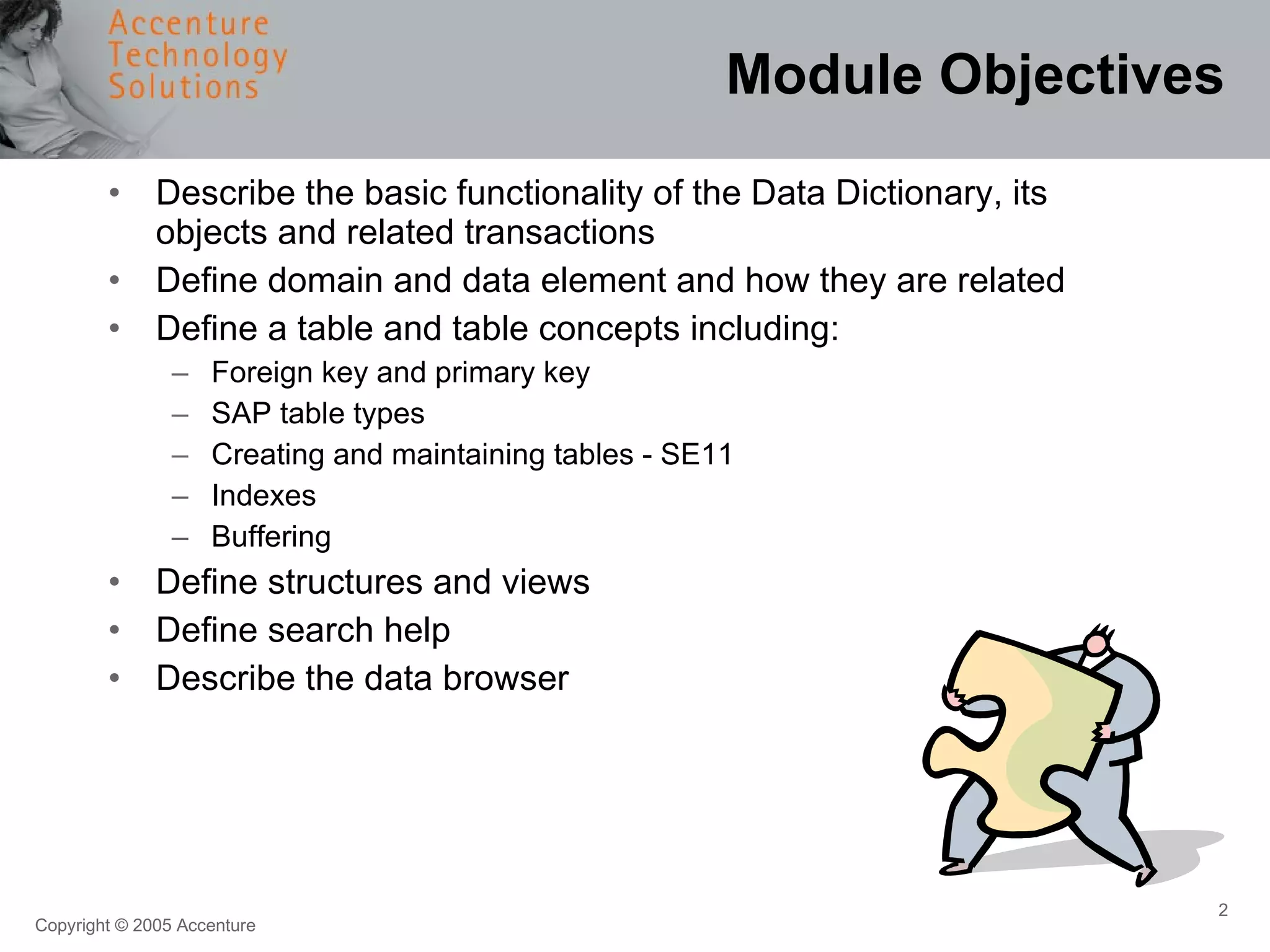 Module Objectives Describe the basic functionality of the Data Dictionary, its objects and related transactions Define domain and data element and how they are related Define a table and table concepts including: Foreign key and primary key SAP table types Creating and maintaining tables - SE11 Indexes Buffering Define structures and views Define search help Describe the data browser 