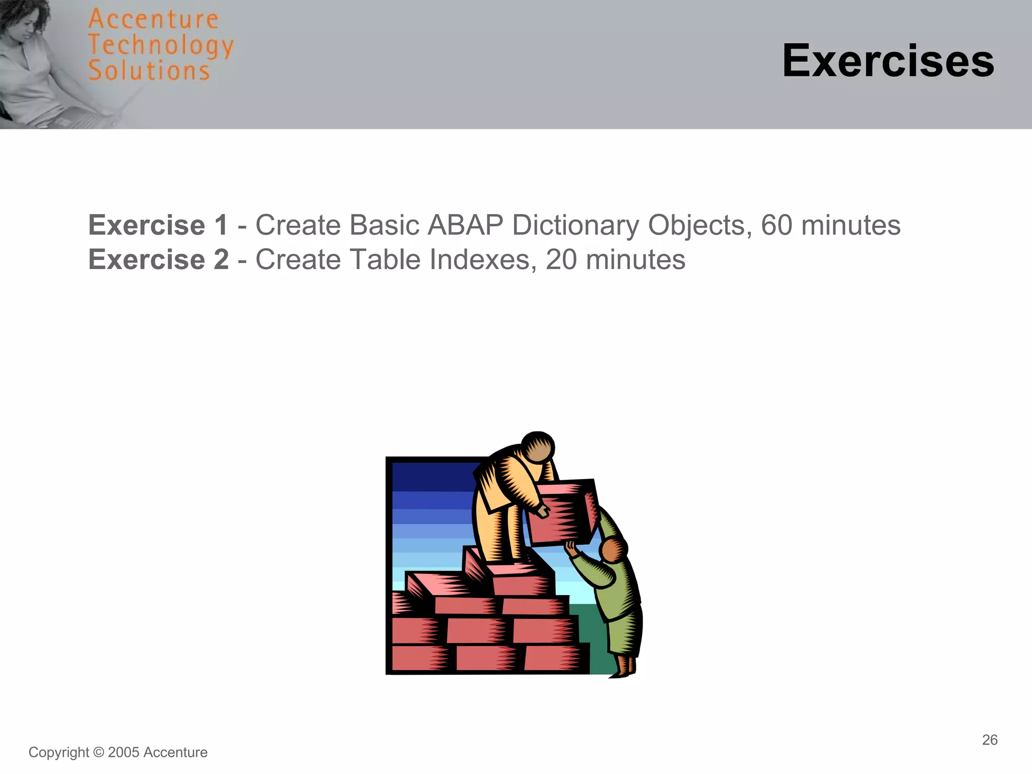 Exercises Exercise 1  - Create Basic ABAP Dictionary Objects, 60 minutes Exercise 2  - Create Table Indexes, 20 minutes 