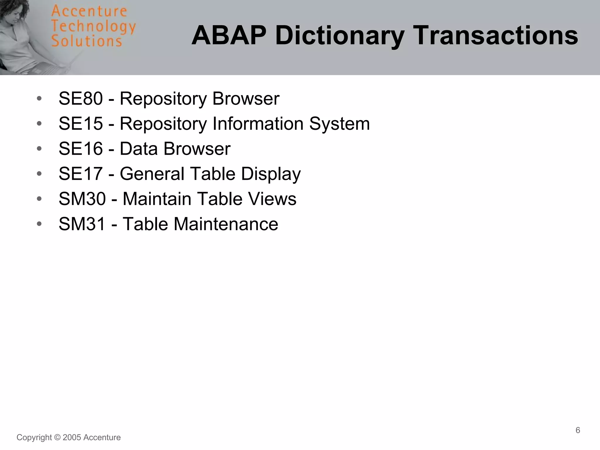 ABAP Dictionary Transactions SE80 - Repository Browser SE15 - Repository Information System SE16 - Data Browser SE17 - General Table Display SM30 - Maintain Table Views SM31 - Table Maintenance 