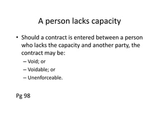 A person lacks capacity
• Should a contract is entered between a person
  who lacks the capacity and another party, the
  contract may be:
  – Void; or
  – Voidable; or
  – Unenforceable.


Pg 98
 