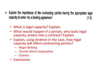 Discuss

• What is legal capacity? Explain.
• What would happen if a person, who lacks legal
  capacity, enters into a contract? Explain
• Explain, using Andrew in the case, how legal
  capacity will affect contracting parties?
  – Roger Betting
  – Tarnish Shine Corporation
  – Charles
• Conclusion
 