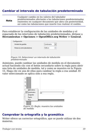 Cambiar el intervalo de tabulación predeterminado
Nota
Cualquier cambio en los valores del tabulador
predeterminados afectarán a las tabulaciones predeterminadas
existentes en cualquier documento que abra con posterioridad,
así como las tabulaciones que inserte tras realizar el cambio.
Para establecer la configuración de las unidades de medidas y el
espaciado de los intervalos de tabulación predeterminados, diríjase a
Herramientas > Opciones > OpenOffice.org Writer > General.
Figura 14: Seleccionar un intervalo de tabulación
predeterminado
Asimismo, puede cambiar las unidades de medida en el documento
actual haciendo clic con el botón secundario sobre la regla para abrir
una lista de unidades de medida, tal y como se muestra en la Figura
15. Haga clic en una de ellas para cambiar la regla a esa unidad. El
valor seleccionado se aplica solo a esa regla.
Figura 15: Regla: muestra las unidades
de medida
Comprobar la ortografía y la gramática
Writer ofrece un corrector ortográfico, que se puede utilizar de dos
maneras.
Trabajar con textos 19
 