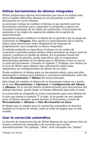 Utilizar herramientas de idiomas integradas
Writer proporciona algunas herramientas que hacen su trabajo más
fácil si emplea diferentes idiomas en un documento o escribe
documentos en varios idiomas.
La principal ventaja de cambiar el idioma es que permite usar los
diccionarios correctos para comprobar la ortografía y aplicar las
versiones localizadas de las tablas de sustitución, el diccionario de
sinónimos y las reglas de separación silábica de la opción de
Autocorrección.
Igualmente puede establecer el idioma de un párrafo o de un grupo de
caracteres en Ninguno. Esta opción es especialmente útil si inserta
textos como direcciones web o fragmentos de lenguaje de
programación cuya ortografía no desea comprobar.
El método preferido es especificar el idioma en los estilos de
caracteres y párrafos porque dichos estilos permiten un mayor nivel de
control y aceleran el cambio de idioma. En la pestaña Fuente del
diálogo Estilo de párrafo, puede especificar que se comprueben
determinados párrafos en un idioma que es diferente al que se usa en
el resto del documento. Consulte el Capítulo 7 (Trabajar con estilos) en
la Guía de Writer para obtener más información sobre cómo
administrar las configuraciones de idioma de un estilo.
Puede establecer el idioma para un documento entero, para párrafos
individuales e incluso para palabras y caracteres individuales, todo ello
desde Herramientas > Idioma del menú principal.
Otra forma de cambiar el idioma de un documento entero es a través
de la ruta Herramientas > Opciones > Configuración del idioma
> Idiomas. En la sección Idioma predeterminado para documentos del
diálogo Opciones, puede elegir un idioma diferente para todo el texto.
La corrección de ortografía se activa únicamente para esos idiomas de
la lista que tienen el símbolo al lado. Si no puede ver ese símbolo
junto al idioma deseado, puede instalar el diccionario a través de
Herramientas > Idiomas > Más diccionarios en línea.
El idioma que se emplea para la corrección ortográfica se muestra
también en la barra de estado, junto al estilo de página que se está
usando.
Usar la corrección automática
La función de Autocorrección de Writer dispone de una extensa lista de
errores comunes de ortografía o de escritura que corrige
automáticamente. Por ejemplo, “ablar” será corregida con “hablar”.
Trabajar con textos 21
 