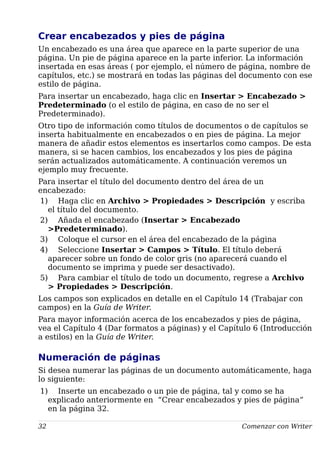 Crear encabezados y pies de página
Un encabezado es una área que aparece en la parte superior de una
página. Un pie de página aparece en la parte inferior. La información
insertada en esas áreas ( por ejemplo, el número de página, nombre de
capítulos, etc.) se mostrará en todas las páginas del documento con ese
estilo de página.
Para insertar un encabezado, haga clic en Insertar > Encabezado >
Predeterminado (o el estilo de página, en caso de no ser el
Predeterminado).
Otro tipo de información como títulos de documentos o de capítulos se
inserta habitualmente en encabezados o en pies de página. La mejor
manera de añadir estos elementos es insertarlos como campos. De esta
manera, si se hacen cambios, los encabezados y los pies de página
serán actualizados automáticamente. A continuación veremos un
ejemplo muy frecuente.
Para insertar el título del documento dentro del área de un
encabezado:
1) Haga clic en Archivo > Propiedades > Descripción y escriba
el título del documento.
2) Añada el encabezado (Insertar > Encabezado
>Predeterminado).
3) Coloque el cursor en el área del encabezado de la página
4) Seleccione Insertar > Campos > Título. El título deberá
aparecer sobre un fondo de color gris (no aparecerá cuando el
documento se imprima y puede ser desactivado).
5) Para cambiar el título de todo un documento, regrese a Archivo
> Propiedades > Descripción.
Los campos son explicados en detalle en el Capítulo 14 (Trabajar con
campos) en la Guía de Writer.
Para mayor información acerca de los encabezados y pies de página,
vea el Capítulo 4 (Dar formatos a páginas) y el Capítulo 6 (Introducción
a estilos) en la Guía de Writer.
Numeración de páginas
Si desea numerar las páginas de un documento automáticamente, haga
lo siguiente:
1) Inserte un encabezado o un pie de página, tal y como se ha
explicado anteriormente en “Crear encabezados y pies de página”
en la página 32.
32 Comenzar con Writer
 