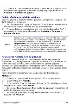 2) Coloque el cursor en el encabezado o en el pie de la página en el
que desee que aparezca el número de página y elija Insertar >
Campos > Número de página.
Incluir el número total de páginas
Si desea incluir el número total de páginas (por ejemplo, “página 1 de
12”), realice los siguiente:
1) Escriba la palabra “página” seguida de un espacio, luego inserte
el número de página como se explicó anteriormente.
2) Presione la barra espaciadora una vez, escriba la palabra “de” y
un espacio, a continuación haga clic en Insertar > Campos >
Contar páginas.
Nota
El campo de contar páginas inserta el número total de páginas
en el documento, como se muestra en la página de Estadísticas
de la ventana de Propiedades del documento (Archivo >
Propiedades). En caso de que reinicie la numeración de
páginas en cualquier parte del documento, puede ocurrir que
el contador del número total de páginas no muestre el
resultado que desea. Vea el capítulo 4 (Dar formatos a páginas)
en la Guía de Writer para obtener una información más amplia.
Reiniciar la numeración de páginas
A menudo deseará reiniciar la numeración de las páginas de un
documento a 1, por ejemplo en la página siguiente a la portada o a un
índice temático. Además, muchos documentos poseen páginas
preliminares (como índices de contenido) numeradas con números
romanos y el texto principal con números arábigos, comenzando por la
cifra 1.
Puede reiniciar la numeración de las páginas de dos maneras.
Método 1:
1) Coloque el cursor en el primer párrafo de la pagina nueva.
2) Elija Formato > Párrafo.
3) En la pestaña Flujo de Texto del diálogo de Párrafo (Figura 20 de
la página 28), seleccione Saltos.
4) Seleccione Insertar, luego Con estilo de página y especifique el
estilo de página que se va a usar.
5) Especifique el número de página desde donde se va a iniciar y
haga clic en Aceptar.
Dar formato a páginas 33
 