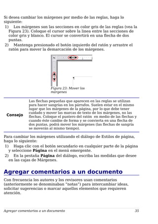 Si desea cambiar los márgenes por medio de las reglas, haga lo
siguiente:
1) Los márgenes son las secciones en color gris de las reglas (vea la
Figura 23). Coloque el cursor sobre la linea entre las secciones de
color gris y blanco. El cursor se convertirá en una flecha de dos
puntas.
2) Mantenga presionado el botón izquierdo del ratón y arrastre el
ratón para mover la demarcación de los márgenes.
Figura 23: Mover los
márgenes
Consejo
Las flechas pequeñas que aparecen en las reglas se utilizan
para hacer sangrías en los párrafos. Suelen estar en el mismo
lugar que los márgenes de la página, por lo que debe tener
cuidado y mover las marcas de texto de los márgenes, no las
flechas. Coloque el puntero del ratón en medio de las flechas y
cuando éste cambie de forma y se convierta en una flecha de
dos puntas, podrá mover los márgenes (las flechas de sangría
se moverán al mismo tiempo).
Para cambiar los márgenes utilizando el diálogo de Estilos de página,
haga lo siguiente:
1) Haga clic con el botón secundario en cualquier parte de la página
y seleccione Página en el menú emergente.
2) En la pestaña Página del diálogo, escriba las medidas que desee
en las cajas de Márgenes.
Agregar comentarios a un documento
Con frecuencia los autores y los revisores usan comentarios
(anteriormente se denominaban “notas”) para intercambiar ideas,
solicitar sugerencias o marcar aquellos elementos que requieren
atención.
Agregar comentarios a un documento 35
 