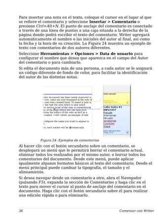 Para insertar una nota en el texto, coloque el cursor en el lugar al que
se refiere el comentario y seleccione Insertar > Comentario o
presione Ctrl+Alt+N. El punto de anclaje del comentario es conectado
a través de una línea de puntos a una caja situada a la derecha de la
página donde podrá escribir el texto del comentario. Writer agregará
automáticamente el nombre o las iniciales del autor al final, así como
la fecha y la hora de su creación. La Figura 24 muestra un ejemplo de
texto con comentarios de dos autores diferentes.
Seleccione Herramientas > Opciones > Data de usuario para
configurar el nombre que desea que aparezca en el campo del Autor
del comentario o para cambiarlo.
Si edita el documento más de una persona, a cada autor se le asignará
un código diferente de fondo de color, para facilitar la identificación
del autor de las distintas notas.
Figura 24: Ejemplos de comentarios
Al hacer clic con el botón secundario sobre un comentario, se
desplegará un menú que le permitirá borrar el comentario actual,
eliminar todos los realizados por el mismo autor, o borrar todos los
comentarios del documento. Desde este menú, puede aplicar
igualmente algunos formatos básicos al texto del comentario. Desde el
menú principal puede cambiar la tipografía, el tamaño y el
alineamiento.
Si desea navegar desde un comentario a otro, abra el Navegador
(pulsando F5), expanda la sección de Comentarios y haga clic en el
texto para mover el cursor al punto de anclaje del comentario en el
documento. Haga clic con el botón secundario sobre él para realizar
una edición rápida o para eliminarlo.
36 Comenzar con Writer
 
