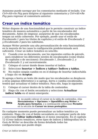 Asimismo puede navegar por los comentarios mediante el teclado. Use
Ctrl+Alt+Av Pág para dirigirse al siguiente comentario y Ctrl+Alt+Re
Pág para regresar al comentario anterior.
Crear un índice temático
Writer dispone de una funcionalidad que le permite construir un índice
temático de manera automática a partir de los encabezados del
documento. Antes de empezar, asegúrese de que los encabezados
tengan un estilo coherente. Por ejemplo, puede usar el estilo de
Encabezado 1 para los títulos de capítulos y el estilo de Encabezado 2
y Encabezado 3 para los subtítulos.
Aunque Writer permite una alta personalización de esta funcionalidad,
en la mayoría de los casos la configuración predeterminada será
suficiente. Crear un índice temático es sencillo:
1) Cuando cree su documento, use los siguientes estilos de párrafo,
para establecer los diferentes niveles de encabezados (como títulos
de capítulos o de secciones): Encabezado 1, Encabezado 2, y
Encabezado 3, y así sucesivamente.
2) Coloque el cursor donde desee insertar el índice.
3) Seleccione Insertar > Índices y tablas> Índices y tablas.
4) No realice ningún cambio en en el diálogo de Insertar índice/tabla
y haga clic en Aceptar.
Si agrega o borra un texto (de modo que los encabezados se desplacen
a otras páginas diferentes) o si agrega, borra o cambia encabezados,
tendrá que actualizar el índice temático. Para ello, haga lo siguiente:
1) Coloque el cursor dentro de la tabla de contenidos.
2) Haga clic con el botón secundario y seleccione Actualizar
índice/ tabla en el menú emergente.
Nota
Si no puede colocar el cursor en la tabla de contenidos, elija
Herramientas > Opciones > OpenOffice.org Writer >
Ayuda para formatos, y a continuación seleccione Permitir
en la sección de Cursor en áreas protegidas.
En cualquier momento puede personalizar un índice temático ya
existente. Haga clic con el botón secundario en cualquier parte de éste
y seleccione Editar índice/tabla en el menú emergente. En el capítulo
12 (Crear índices temáticos, otros tipos de índices y bibliografías) de la
Guía de Writer se describe de forma detallada todas las
configuraciones que puede elegir.
Crear un índice temático 37
 