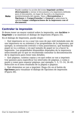 Nota
Puede cambiar la acción del icono Imprimir archivo
directamente y enviar el documento a la impresora definida
para el documento, en lugar de hacerlo a la impresora
predeterminada del equipo. Vaya a Herramientas >
Opciones > Cargar/Guardar > General y seleccione la
opción Cargar configuraciones de la impresora con el
documento.
Controlar la impresión
Si desea tener un mayor control sobre la impresión, use Archivo >
Imprimir y se mostrará el diálogo de Impresión (Figura 25).
En el diálogo de Impresión, puede elegir:
• Qué impresora se va a usar (en caso de que esté instalada más de
una impresora en su sistema) y las propiedades de la impresora: por
ejemplo, la orientación (retrato o vista panorámica), qué bandeja de
papel se va a utilizar, y en qué tamaño de papel se va a hacer la
impresión. Las propiedades disponibles dependen de la impresora
seleccionada por lo que se recomienda consultar la documentación
de la impresora para tener más detalles.
• Qué páginas, cuántas copias y en qué orden se van a imprimir.
Use guiones para especificar los intervalos de páginas, y coma o
punto y coma para separar páginas; por ejemplo: 1, 5, 11–14, 34–40.
Selección es el área resaltada de la página o páginas.
• Qué elementos se van a imprimir. Haga clic en el botón de
Opciones para visualizar el diálogo de Opciones de impresión
(Figura 26).
Usar la impresora desde Writer 39
 
