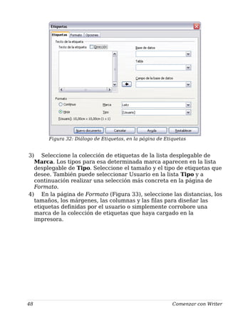 Figura 32: Diálogo de Etiquetas, en la página de Etiquetas
3) Seleccione la colección de etiquetas de la lista desplegable de
Marca. Los tipos para esa determinada marca aparecen en la lista
desplegable de Tipo. Seleccione el tamaño y el tipo de etiquetas que
desee. También puede seleccionar Usuario en la lista Tipo y a
continuación realizar una selección más concreta en la página de
Formato.
4) En la página de Formato (Figura 33), seleccione las distancias, los
tamaños, los márgenes, las columnas y las filas para diseñar las
etiquetas definidas por el usuario o simplemente corrobore una
marca de la colección de etiquetas que haya cargado en la
impresora.
48 Comenzar con Writer
 