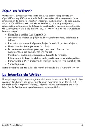 ¿Qué es Writer?
Writer es el procesador de texto incluido como componente de
OpenOffice.org (OOo). Además de las características comunes de un
procesador de texto (corrector ortográfico, diccionario de sinónimos,
separación silábica, corrección automática, buscar y remplazar,
generación automática de tablas de contenido e índices, combinación
de correspondencia y algunas otras), Writer ofrece estas importantes
innovaciones:
• Plantillas y estilos (ver Capítulo 3)
• Métodos de diseño de páginas, incluyendo marcos, columnas y
tablas
• Incrustar o enlazar imágenes, hojas de cálculo y otros objetos
• Herramientas incorporadas de dibujo
• Documentos maestros: para agrupar una colección de
documentos a un documento individual
• Cambiar el orden del documento durante la revisión
• Integración de base de datos, incluyendo una para bibliografías
• Exportación a PDF, incluyendo marcas de texto (ver Capítulo 10)
• Y muchas más.
Estas opciones son tratadas de forma detallada en la Guía de Writer.
La interfaz de Writer
El espacio principal de trabajo de Writer se muestra en la Figura 1. Los
menús y las barras de herramientas son descritos en el Capítulo 1
(Introducción a OpenOffice.org). Algunas otras características de la
interfaz de Writer son examinadas en este capítulo.
La interfaz de Writer 5
 