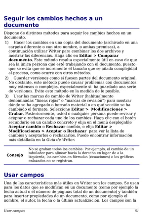 Seguir los cambios hechos a un
documento
Dispone de distintos métodos para seguir los cambios hechos en un
documento.
1) Hacer los cambios en una copia del documento (archivado en una
carpeta diferente o con otro nombre, o ambas premisas), a
continuación utilizar Writer para combinar los dos archivos y
mostrar las diferencias. Haga clic en Editar > Comparar
documento. Este método resulta especialmente útil en caso de que
sea la única persona que esté trabajando con el documento, puesto
que se evita que se incremente el tamaño que se añada complejidad
al proceso, como ocurre con otros métodos.
2) Guardar versiones como si fuesen partes del documento original.
No obstante, este método puede causar problemas con documentos
muy extensos o complejos, especialmente si ha guardado una serie
de versiones. Evite este método en la medida de lo posible.
3) Usar las marcas de cambio de Writer (habitualmente
denominadas “lineas rojas” o “marcas de revisión”) para mostrar
dónde se ha agregado o borrado material o en qué sección se ha
cambiado el formato. Seleccione Editar > Modificaciones >
Grabar. Posteriormente, usted o cualquier persona puede revisar y
aceptar o rechazar cada uno de los cambios. Haga clic con el botón
secundario en un cambio concreto y elija en el menú desplegable
Aceptar cambio o Rechazar cambio, o elija Editar >
Modificaciones > Aceptar o Rechazar para ver la lista de
cambios y aceptarlos o rechazarlos. Puede encontrar información
más detallada en la Guía de Writer.
Consejo
No se graban todos los cambios. Por ejemplo, el cambio de un
tabulador para alinear hacia la derecha en lugar de a la
izquierda, los cambios en fórmulas (ecuaciones) o los gráficos
enlazados no se registran.
Usar campos
Una de las características más útiles en Writer son los campos. Se usan
para los datos que se modifican en un documento (como por ejemplo la
fecha actual o el número de páginas total de un documento) y también
para insertar propiedades de un documento, como por ejemplo el
nombre, el autor, la fecha o la última actualización. Los campos son la
Usar campos 51
 