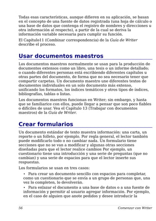 Todas esas características, aunque difieren en su aplicación, se basan
en el concepto de una fuente de datos registrada (una hoja de cálculo o
una base de datos que contenga el registro de nombres y direcciones u
otra información al respecto), a partir de la cual se deriva la
información variable necesaria para cumplir su función.
El Capítulo11 (Combinar correspondencia) de la Guía de Writer
describe el proceso.
Usar documentos maestros
Los documentos maestros normalmente se usan para la producción de
documentos extensos como un libro, una tesis o un informe detallado;
o cuando diferentes personas está escribiendo diferentes capítulos u
otras partes del documento, de forma que no sea necesario tener que
compartir carpetas. Un documento maestro une diferentes textos de
documentos individuales en un solo documento más extenso,
unificando los formatos, los índices temáticos y otros tipos de índices,
bibliografías, tablas o listas.
Los documentos maestros funcionan en Writer; sin embargo, y hasta
que se familiarice con ellos, puede llegar a pensar que son poco fiables
o difíciles de usar. Vea el Capítulo 13 (Trabajar con documentos
maestros) de la Guía de Writer.
Crear formularios
Un documento estándar de texto muestra información: una carta, un
reporte o un folleto, por ejemplo. Por regla general, el lector también
puede modificarlo todo o no cambiar nada. Un formulario tiene
secciones que no se van a modificar y algunas otras secciones
diseñadas para que el lector realice cambios Por ejemplo, un
cuestionario tiene una introducción y una serie de preguntas (que no
cambian) y una serie de espacios para que el lector inserte sus
respuestas.
Los formularios se usan en tres casos:
• Para crear un documento sencillo con espacios para completar,
como un cuestionario que se envía a un grupo de personas que, una
vez lo completen, lo devolverán.
• Para enlazar el documento a una base de datos o a una fuente de
información y permitir al usuario agregar información. Por ejemplo,
en el caso de alguien que anote pedidos y desee introducir la
56 Comenzar con Writer
 
