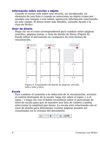 Información sobre sección u objeto
Cuando el cursor esta sobre una sección, un encabezado, un
elemento de una lista o cuando se selecciona un objeto (como por
ejemplo una imagen o una tabla), aparecerá información relacionada
en este campo. Si desea tener más detalles, consulte Ayuda o la
Guía de Writer.
Visor de diseño
Haga clic en el icono correspondiente para cambiar entre páginas
sencillas, páginas juntas, y vista de diseño de libros (Figura 4).
Puede editar el documento en cualquiera de esas formas de
visualización.
Figura 4: Visualizador de diseño de páginas: sencilla,
lado a lado y libro.
Escala
Para cambiar el aumento o la reducción de la visualización, arrastre
el control deslizante de la escala, haga clic sobre el signo + o el
signo – o haga clic con el botón secundario sobre el porcentaje de
nivel de escala para que se muestre una lista de valores y pueda
seleccionar la amplitud que desee. La escala está relacionada con el
visor de diseño para determinar cuántas páginas pueden ser
visualizadas en la ventana del documento.
8 Comenzar con Writer
 