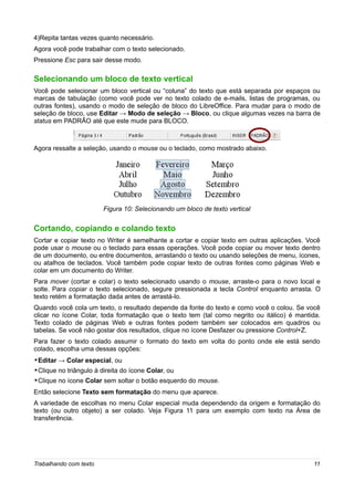 4)Repita tantas vezes quanto necessário.
Agora você pode trabalhar com o texto selecionado.
Pressione Esc para sair desse modo.

Selecionando um bloco de texto vertical
Você pode selecionar um bloco vertical ou “coluna” do texto que está separada por espaços ou
marcas de tabulação (como você pode ver no texto colado de e-mails, listas de programas, ou
outras fontes), usando o modo de seleção de bloco do LibreOffice. Para mudar para o modo de
seleção de bloco, use Editar → Modo de seleção → Bloco, ou clique algumas vezes na barra de
status em PADRÃO até que este mude para BLOCO.



Agora ressalte a seleção, usando o mouse ou o teclado, como mostrado abaixo.




                        Figura 10: Selecionando um bloco de texto vertical


Cortando, copiando e colando texto
Cortar e copiar texto no Writer é semelhante a cortar e copiar texto em outras aplicações. Você
pode usar o mouse ou o teclado para essas operações. Você pode copiar ou mover texto dentro
de um documento, ou entre documentos, arrastando o texto ou usando seleções de menu, ícones,
ou atalhos de teclados. Você também pode copiar texto de outras fontes como páginas Web e
colar em um documento do Writer.
Para mover (cortar e colar) o texto selecionado usando o mouse, arraste-o para o novo local e
solte. Para copiar o texto selecionado, segure pressionada a tecla Control enquanto arrasta. O
texto retém a formatação dada antes de arrastá-lo.
Quando você cola um texto, o resultado depende da fonte do texto e como você o colou. Se você
clicar no ícone Colar, toda formatação que o texto tem (tal como negrito ou itálico) é mantida.
Texto colado de páginas Web e outras fontes podem também ser colocados em quadros ou
tabelas. Se você não gostar dos resultados, clique no ícone Desfazer ou pressione Control+Z.
Para fazer o texto colado assumir o formato do texto em volta do ponto onde ele está sendo
colado, escolha uma dessas opções:
•Editar → Colar especial, ou
•Clique no triângulo à direita do ícone Colar, ou
•Clique no ícone Colar sem soltar o botão esquerdo do mouse.
Então selecione Texto sem formatação do menu que aparece.
A variedade de escolhas no menu Colar especial muda dependendo da origem e formatação do
texto (ou outro objeto) a ser colado. Veja Figura 11 para um exemplo com texto na Área de
transferência.




Trabalhando com texto                                                                       11
 