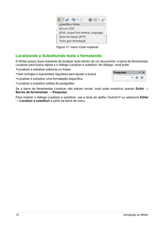 Figura 11: menu Colar especial

Localizando e Substituindo texto e formatando
O Writer possui duas maneiras de localizar texto dentro de um documento: a barra de ferramentas
Localizar para busca rápida e o diálogo Localizar e substituir. No diálogo, você pode:
•Localizar e substituir palavras ou frases
•Use coringas e expressões regulares para ajustar a busca
•Localizar e substituir uma formatação específica
•Localizar e substituir estilos de parágrafos
Se a barra de ferramentas Localizar não estiver visível, você pode mostrá-la usando Exibir →
Barras de ferramentas → Pesquisar.
Para mostrar o diálogo Localizar e substituir, use a tecla de atalho Control+F ou selecione Editar
→ Localizar e substituir a partir da barra de menu.




12                                                                             Introdução ao Writer
 