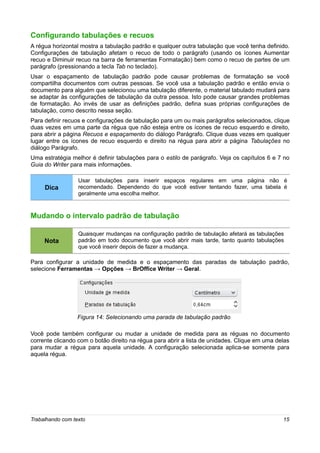 Configurando tabulações e recuos
A régua horizontal mostra a tabulação padrão e qualquer outra tabulação que você tenha definido.
Configurações de tabulação afetam o recuo de todo o parágrafo (usando os ícones Aumentar
recuo e Diminuir recuo na barra de ferramentas Formatação) bem como o recuo de partes de um
parágrafo (pressionando a tecla Tab no teclado).
Usar o espaçamento de tabulação padrão pode causar problemas de formatação se você
compartilha documentos com outras pessoas. Se você usa a tabulação padrão e então envia o
documento para alguém que selecionou uma tabulação diferente, o material tabulado mudará para
se adaptar às configurações de tabulação da outra pessoa. Isto pode causar grandes problemas
de formatação. Ao invés de usar as definições padrão, defina suas próprias configurações de
tabulação, como descrito nessa seção.
Para definir recuos e configurações de tabulação para um ou mais parágrafos selecionados, clique
duas vezes em uma parte da régua que não esteja entre os ícones de recuo esquerdo e direito,
para abrir a página Recuos e espaçamento do diálogo Parágrafo. Clique duas vezes em qualquer
lugar entre os ícones de recuo esquerdo e direito na régua para abrir a página Tabulações no
diálogo Parágrafo.
Uma estratégia melhor é definir tabulações para o estilo de parágrafo. Veja os capítulos 6 e 7 no
Guia do Writer para mais informações.

                  Usar tabulações para inserir espaços regulares em uma página não é
     Dica         recomendado. Dependendo do que você estiver tentando fazer, uma tabela é
                  geralmente uma escolha melhor.



Mudando o intervalo padrão de tabulação

                  Quaisquer mudanças na configuração padrão de tabulação afetará as tabulações
     Nota         padrão em todo documento que você abrir mais tarde, tanto quanto tabulações
                  que você inserir depois de fazer a mudança.

Para configurar a unidade de medida e o espaçamento das paradas de tabulação padrão,
selecione Ferramentas → Opções → BrOffice Writer → Geral.




                  Figura 14: Selecionando uma parada de tabulação padrão

Você pode também configurar ou mudar a unidade de medida para as réguas no documento
corrente clicando com o botão direito na régua para abrir a lista de unidades. Clique em uma delas
para mudar a régua para aquela unidade. A configuração selecionada aplica-se somente para
aquela régua.




Trabalhando com texto                                                                          15
 