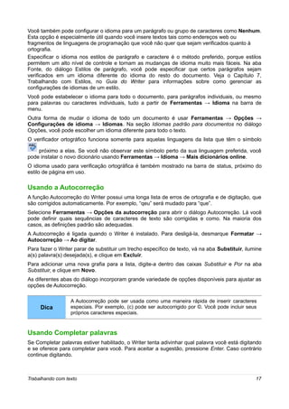 Você também pode configurar o idioma para um parágrafo ou grupo de caracteres como Nenhum.
Esta opção é especialmente útil quando você insere textos tais como endereços web ou
fragmentos de linguagens de programação que você não quer que sejam verificados quanto à
ortografia.
Especificar o idioma nos estilos de parágrafo e caractere é o método preferido, porque estilos
permitem um alto nível de controle e tornam as mudanças de idioma muito mais fáceis. Na aba
Fonte, do diálogo Estilos de parágrafo, você pode especificar que certos parágrafos sejam
verificados em um idioma diferente do idioma do resto do documento. Veja o Capítulo 7,
Trabalhando com Estilos, no Guia do Writer para informações sobre como gerenciar as
configurações de idiomas de um estilo.
Você pode estabelecer o idioma para todo o documento, para parágrafos individuais, ou mesmo
para palavras ou caracteres individuais, tudo a partir de Ferramentas → Idioma na barra de
menu.
Outra forma de mudar o idioma de todo um documento é usar Ferramentas → Opções →
Configurações de idioma → Idiomas. Na seção Idiomas padrão para documentos no diálogo
Opções, você pode escolher um idioma diferente para todo o texto.
O verificador ortográfico funciona somente para aquelas linguagens da lista que têm o símbolo

    próximo a elas. Se você não observar este símbolo perto da sua linguagem preferida, você
pode instalar o novo dicionário usando Ferramentas → Idioma → Mais dicionários online.
O idioma usado para verificação ortográfica é também mostrado na barra de status, próximo do
estilo de página em uso.

Usando a Autocorreção
A função Autocorreção do Writer possui uma longa lista de erros de ortografia e de digitação, que
são corrigidos automaticamente. Por exemplo, “qeu” será mudado para “que”.
Selecione Ferramentas → Opções da autocorreção para abrir o diálogo Autocorreção. Lá você
pode definir quais sequências de caracteres de texto são corrigidas e como. Na maioria dos
casos, as definições padrão são adequadas.
A Autocorreção é ligada quando o Writer é instalado. Para desligá-la, desmarque Formatar →
Autocorreção → Ao digitar.
Para fazer o Writer parar de substituir um trecho específico de texto, vá na aba Substituir, ilumine
a(s) palavra(s) desejada(s), e clique em Excluir.
Para adicionar uma nova grafia para a lista, digite-a dentro das caixas Substituir e Por na aba
Substituir, e clique em Novo.
As diferentes abas do diálogo incorporam grande variedade de opções disponíveis para ajustar as
opções de Autocorreção.

                  A Autocorreção pode ser usada como uma maneira rápida de inserir caracteres
     Dica         especiais. Por exemplo, (c) pode ser autocorrigido por ©. Você pode incluir seus
                  próprios caracteres especiais.



Usando Completar palavras
Se Completar palavras estiver habilitado, o Writer tenta adivinhar qual palavra você está digitando
e se oferece para completar para você. Para aceitar a sugestão, pressione Enter. Caso contrário
continue digitando.



Trabalhando com texto                                                                            17
 