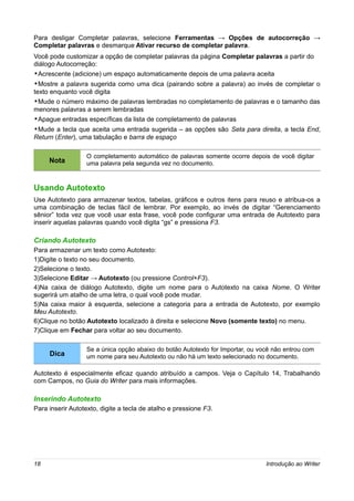 Para desligar Completar palavras, selecione Ferramentas → Opções de autocorreção →
Completar palavras e desmarque Ativar recurso de completar palavra.
Você pode customizar a opção de completar palavras da página Completar palavras a partir do
diálogo Autocorreção:
•Acrescente (adicione) um espaço automaticamente depois de uma palavra aceita
•Mostre a palavra sugerida como uma dica (pairando sobre a palavra) ao invés de completar o
texto enquanto você digita
•Mude o número máximo de palavras lembradas no completamento de palavras e o tamanho das
menores palavras a serem lembradas
•Apague entradas específicas da lista de completamento de palavras
•Mude a tecla que aceita uma entrada sugerida – as opções são Seta para direita, a tecla End,
Return (Enter), uma tabulação e barra de espaço

                  O completamento automático de palavras somente ocorre depois de você digitar
     Nota         uma palavra pela segunda vez no documento.



Usando Autotexto
Use Autotexto para armazenar textos, tabelas, gráficos e outros itens para reuso e atribua-os a
uma combinação de teclas fácil de lembrar. Por exemplo, ao invés de digitar “Gerenciamento
sênior” toda vez que você usar esta frase, você pode configurar uma entrada de Autotexto para
inserir aquelas palavras quando você digita “gs” e pressiona F3.

Criando Autotexto
Para armazenar um texto como Autotexto:
1)Digite o texto no seu documento.
2)Selecione o texto.
3)Selecione Editar → Autotexto (ou pressione Control+F3).
4)Na caixa de diálogo Autotexto, digite um nome para o Autotexto na caixa Nome. O Writer
sugerirá um atalho de uma letra, o qual você pode mudar.
5)Na caixa maior à esquerda, selecione a categoria para a entrada de Autotexto, por exemplo
Meu Autotexto.
6)Clique no botão Autotexto localizado à direita e selecione Novo (somente texto) no menu.
7)Clique em Fechar para voltar ao seu documento.

                  Se a única opção abaixo do botão Autotexto for Importar, ou você não entrou com
     Dica         um nome para seu Autotexto ou não há um texto selecionado no documento.

Autotexto é especialmente eficaz quando atribuído a campos. Veja o Capítulo 14, Trabalhando
com Campos, no Guia do Writer para mais informações.

Inserindo Autotexto
Para inserir Autotexto, digite a tecla de atalho e pressione F3.




18                                                                              Introdução ao Writer
 