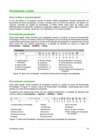 Formatando o texto

Usar estilos é recomendável
O uso de Estilos é um aspecto central no Writer. Estilos possibilitam formatar facilmente um
documento de forma consistente, e mudar o formato com um mínimo de esforço. Um estilo é um
conjunto nomeado de opções de formatação. O Writer define vários tipos de estilos, para
diferentes tipos de elementos: caracteres, parágrafos, páginas, quadros e listas. Veja o Capítulo 3,
Usando estilos e modelos, neste livro e os Capítulos 6 e 7 do Guia do Writer.

Formatando parágrafos
Você pode aplicar vários formatos para parágrafos usando os botões na barra de ferramentas
Formatação. A Figura 15 mostra a barra de Formatação como uma barra de ferramentas flutuante,
customizada para mostrar apenas os ícones de formatação de parágrafos. A aparência dos ícones
pode variar com seu sistema operacional e a seleção do tamanho do ícone e o estilo em
Ferramentas → Opções → BrOffice → Exibir.




        1             2                  3   4    5   6      7       8       9        10        11   12   13   14

        1 Janela Estilos e           5   Alinhar à direita                   10   Ativar/Desativar numeração
          formatação                 6   Justificado                         11   Ativar/Desativar marcadores
        2 Aplicar estilo             7   Entrelinhas: 1                      12   Diminuir recuo
        3 Alinhar à esquerda         8   Entrelinhas: 1.5                    13   Aumentar recuo
        4 Centralizado               9   Entrelinhas: 2                      14   Abre diálogo de formatação de
                                                                                  Parágrafo
      Figura 16: Barra de Formatação, mostrando Ícones para formatação de parágrafos.



Formatando caracteres
Você pode aplicar vários formatos de caracteres usando os botões da barra de ferramentas
Formatação. A Figura 17 mostra a barra de ferramentas Formatação, customizada para incluir
apenas os ícones de formatação de caracteres.
A aparência dos ícones pode variar com seu sistema operacional e a seleção do tamanho dos
ícones e estilo em Ferramentas → Opções → BrOffice → Exibir.



  1          2                   3                    4          5       6   7    8        9     10 11    12   13   14   15

 1 Janela Estilos e formatação            6 Itálico                                            12 Cor da fonte
                                          7 Sublinhado                                         13 Realçar
 2 Aplicar estilo                         8 Sobrescrito                                        14 Cor do plano de fundo
 3 Nome da fonte                          9 Subscrito                                          15 Abre diálogo de formatação
 4 Tamanho da fonte                      10 Aumentar fonte                                        de caractere
 5 Negrito                               11 Reduzir fonte
Figura 17: Barra de Formatação, mostrando ícones para formatação de caracteres




Formatando o texto                                                                                                            19
 