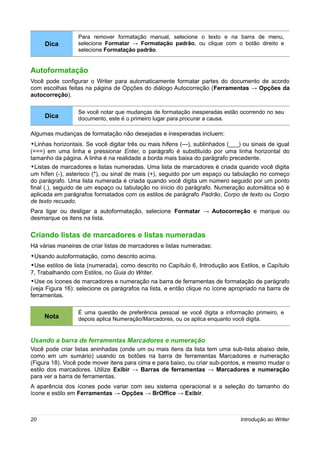 Para remover formatação manual, selecione o texto e na barra de menu,
     Dica         selecione Formatar → Formatação padrão, ou clique com o botão direito e
                  selecione Formatação padrão.


Autoformatação
Você pode configurar o Writer para automaticamente formatar partes do documento de acordo
com escolhas feitas na página de Opções do diálogo Autocorreção (Ferramentas → Opções da
autocorreção).

                  Se você notar que mudanças de formatação inesperadas estão ocorrendo no seu
     Dica         documento, este é o primeiro lugar para procurar a causa.

Algumas mudanças de formatação não desejadas e inesperadas incluem:
•Linhas horizontais. Se você digitar três ou mais hifens (---), sublinhados (___) ou sinais de igual
(===) em uma linha e pressionar Enter, o parágrafo é substituído por uma linha horizontal do
tamanho da página. A linha é na realidade a borda mais baixa do parágrafo precedente.
•Listas de marcadores e listas numeradas. Uma lista de marcadores é criada quando você digita
um hífen (-), asterisco (*), ou sinal de mais (+), seguido por um espaço ou tabulação no começo
do parágrafo. Uma lista numerada é criada quando você digita um número seguido por um ponto
final (.), seguido de um espaço ou tabulação no início do parágrafo. Numeração automática só é
aplicada em parágrafos formatados com os estilos de parágrafo Padrão, Corpo de texto ou Corpo
de texto recuado.
Para ligar ou desligar a autoformatação, selecione Formatar → Autocorreção e marque ou
desmarque os itens na lista.

Criando listas de marcadores e listas numeradas
Há várias maneiras de criar listas de marcadores e listas numeradas:
•Usando autoformatação, como descrito acima.
•Use estilos de lista (numerada), como descrito no Capítulo 6, Introdução aos Estilos, e Capítulo
7, Trabalhando com Estilos, no Guia do Writer.
•Use os ícones de marcadores e numeração na barra de ferramentas de formatação de parágrafo
(veja Figura 16): selecione os parágrafos na lista, e então clique no ícone apropriado na barra de
ferramentas.

                  É uma questão de preferência pessoal se você digita a informação primeiro, e
     Nota         depois aplica Numeração/Marcadores, ou os aplica enquanto você digita.


Usando a barra de ferramentas Marcadores e numeração
Você pode criar listas aninhadas (onde um ou mais itens da lista tem uma sub-lista abaixo dele,
como em um sumário) usando os botões na barra de ferramentas Marcadores e numeração
(Figura 18). Você pode mover itens para cima e para baixo, ou criar sub-pontos, e mesmo mudar o
estilo dos marcadores. Utilize Exibir → Barras de ferramentas → Marcadores e numeração
para ver a barra de ferramentas.
A aparência dos ícones pode variar com seu sistema operacional e a seleção do tamanho do
ícone e estilo em Ferramentas → Opções → BrOffice → Exibir.



20                                                                               Introdução ao Writer
 