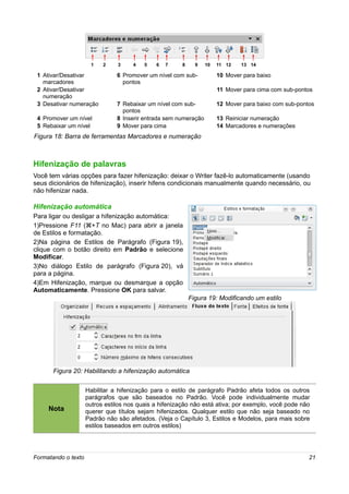 1   2    3     4   5   6   7     8     9   10   11 12   13 14

 1 Ativar/Desativar             6 Promover um nível com sub-           10 Mover para baixo
   marcadores                     pontos
 2 Ativar/Desativar                                                    11 Mover para cima com sub-pontos
   numeração
 3 Desativar numeração          7 Rebaixar um nível com sub-           12 Mover para baixo com sub-pontos
                                  pontos
 4 Promover um nível            8 Inserir entrada sem numeração        13 Reiniciar numeração
 5 Rebaixar um nível            9 Mover para cima                      14 Marcadores e numerações
Figura 18: Barra de ferramentas Marcadores e numeração



Hifenização de palavras
Você tem várias opções para fazer hifenização: deixar o Writer fazê-lo automaticamente (usando
seus dicionários de hifenização), inserir hifens condicionais manualmente quando necessário, ou
não hifenizar nada.

Hifenização automática
Para ligar ou desligar a hifenização automática:
1)Pressione F11 (z+T no Mac) para abrir a janela
de Estilos e formatação.
2)Na página de Estilos de Parágrafo (Figura 19),
clique com o botão direito em Padrão e selecione
Modificar.
3)No diálogo Estilo de parágrafo (Figura 20), vá
para a página.
4)Em Hifenização, marque ou desmarque a opção
Automaticamente. Pressione OK para salvar.
                                                            Figura 19: Modificando um estilo




       Figura 20: Habilitando a hifenização automática

                     Habilitar a hifenização para o estilo de parágrafo Padrão afeta todos os outros
                     parágrafos que são baseados no Padrão. Você pode individualmente mudar
                     outros estilos nos quais a hifenização não está ativa; por exemplo, você pode não
     Nota            querer que títulos sejam hifenizados. Qualquer estilo que não seja baseado no
                     Padrão não são afetados. (Veja o Capítulo 3, Estilos e Modelos, para mais sobre
                     estilos baseados em outros estilos)




Formatando o texto                                                                                     21
 