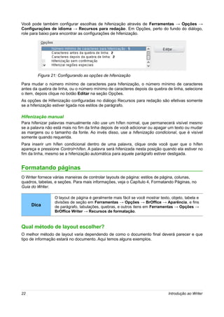 Você pode também configurar escolhas de hifenização através de Ferramentas → Opções →
Configurações de idioma → Recursos para redação. Em Opções, perto do fundo do diálogo,
role para baixo para encontrar as configurações de hifenização.




        Figura 21: Configurando as opções de hifenização

Para mudar o número mínimo de caracteres para hifenização, o número mínimo de caracteres
antes da quebra de linha, ou o número mínimo de caracteres depois da quebra de linha, selecione
o item, depois clique no botão Editar na seção Opções.
As opções de Hifenização configuradas no diálogo Recursos para redação são efetivas somente
se a hifenização estiver ligada nos estilos de parágrafo.

Hifenização manual
Para hifenizar palavras manualmente não use um hífen normal, que permanecerá visível mesmo
se a palavra não está mais no fim da linha depois de você adicionar ou apagar um texto ou mudar
as margens ou o tamanho da fonte. Ao invés disso, use a hifenização condicional, que é visível
somente quando requerida.
Para inserir um hífen condicional dentro de uma palavra, clique onde você quer que o hífen
apareça e pressione Control+hífen. A palavra será hifenizada nesta posição quando ela estiver no
fim da linha, mesmo se a hifenização automática para aquele parágrafo estiver desligada.


Formatando páginas
O Writer fornece várias maneiras de controlar layouts de página: estilos de página, colunas,
quadros, tabelas, e seções. Para mais informações, veja o Capítulo 4, Formatando Páginas, no
Guia do Writer.

                 O layout de página é geralmente mais fácil se você mostrar texto, objeto, tabela e
                 divisões de seção em Ferramentas → Opções → BrOffice → Aparência, e fins
     Dica        de parágrafo, tabulações, quebras, e outros itens em Ferramentas → Opções →
                 BrOffice Writer → Recursos de formatação.



Qual método de layout escolher?
O melhor método de layout varia dependendo de como o documento final deverá parecer e que
tipo de informação estará no documento. Aqui temos alguns exemplos.




22                                                                               Introdução ao Writer
 