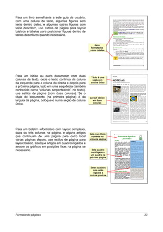 Para um livro semelhante a este guia de usuário,
com uma coluna de texto, algumas figuras sem
texto dentro delas, e algumas outras figuras com
texto descritivo, use estilos de página para layout
básicos e tabelas para posicionar figuras dentro de
textos descritivos quando necessário.


                                                           Itens
                                                            Itens
                                                       formatados
                                                        formatados
                                                      como tabelas
                                                      como tabelas




Para um índice ou outro documento com duas             Título é uma
                                                        Título é uma
colunas de texto, onde o texto continua da coluna        seção em
                                                         seção em
da esquerda para a coluna da direita e depois para     coluna única
                                                       coluna única
a próxima página, tudo em uma sequência (também
conhecido como “colunas serpenteando” no texto),
use estilos de página (com duas colunas). Se o
título do documento (na primeira página) é da         Layout básico
                                                      Layout básico
largura da página, coloque-o numa seção de coluna       em duas
                                                         em duas
                                                         colunas
                                                         colunas
única.




Para um boletim informativo com layout complexo,
duas ou três colunas na página, e alguns artigos      Isto é um título
                                                       Isto é um título
que continuam de uma página para outro local            somente na
                                                         somente na
várias páginas depois, use estilos de página para     primeira página
                                                      primeira página
layout básico. Coloque artigos em quadros ligados e
ancore os gráficos em posições fixas na página se
necessário.                                             Este quadro
                                                        Este quadro
                                                       está ligado a
                                                        está ligado a
                                                       um quadro na
                                                       um quadro na
                                                      próxima página
                                                      próxima página



                                                      Estes quadros
                                                       Estes quadros
                                                        não estão
                                                         não estão
                                                         ligados a
                                                          ligados a
                                                      outros quadros
                                                      outros quadros




Formatando páginas                                                        23
 