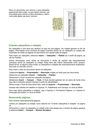 Para um documento com termos e suas traduções
aparecendo lado a lado, no que seriam colunas, use
uma tabela para manter os itens alinhados e, assim,
você pode digitar nas duas “colunas”.
                                                            Isto é uma ta-
                                                             Isto é uma ta-
                                                          bela sem borda.
                                                          bela sem borda.
                                                          Cada par de pa-
                                                           Cada par de pa-
                                                          lavras é separa-
                                                           lavras é separa-
                                                          do em uma linha
                                                          do em uma linha
                                                            e cada palavra
                                                            e cada palavra
                                                          está em uma cé-
                                                          está em uma cé-
                                                            lula da tabela.
                                                             lula da tabela.




Criando cabeçalhos e rodapés
Um cabeçalho é uma área que aparece no topo de uma página. Um rodapé aparece no fim da
página. Informações como números de página inseridos dentro de um cabeçalho ou rodapé são
mostradas em todas as páginas do documento com aquele estilo de página.
Para inserir um cabeçalho, selecione Inserir → Cabeçalho → Padrão (ou o estilo de página, se
não for Padrão).
Outras informações como títulos de documento e títulos de capítulo são frequentemente
colocados dentro do cabeçalho ou rodapé. Estes itens são melhor adicionados como campos.
Dessa forma, se alguma coisa mudar, os cabeçalhos e rodapés são automaticamente atualizados.
Aqui está um exemplo comum.
Para inserir o título do documento dentro do cabeçalho:
1)Selecione Aquivo → Propriedades → Descrição e digite um título para seu documento.
2)Adicione um cabeçalho (Inserir → Cabeçalho → Padrão).
3)Posicione o cursor na parte do cabeçalho da página.
4)Selecione Inserir → Campos → Título. O título deveria aparecer em um plano de fundo cinza
(que não é mostrado quando impresso e pode ser desabilitado).
5)Para mudar o título do documento todo, volte em Arquivo → Propriedades → Descrição.
Campos são cobertos em detalhe no Capítulo 14, Trabalhando com Campos, no Guia do Writer.
Para mais sobre cabeçalhos e rodapés, veja o Capítulo 4, Formatando Páginas, e o Capítulo 6,
Introdução aos Estilos, no Guia do Writer.

Numerando páginas
Para numerar automaticamente páginas:
1)Insira um cabeçalho ou rodapé, como descrito em “Criando cabeçalhos e rodapés” na página
24.
2)Posicione o cursor no cabeçalho ou rodapé onde você deseja que o número de página apareça
e selecione Inserir → Campos → Número da página.




24                                                                             Introdução ao Writer
 