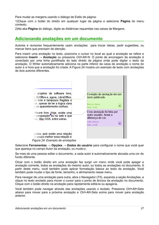 Para mudar as margens usando o diálogo de Estilo de página:
1)Clique com o botão do direito em qualquer lugar da página e selecione Página do menu
contexto.
2)Na aba Página do diálogo, digite as distâncias requeridas nas caixas de Margens.


Adicionando anotações em um documento
Autores e revisores frequentemente usam anotações      para trocar ideias, pedir sugestões, ou
marcar itens que precisam de atenção.
Para inserir uma anotação no texto, posicione o cursor no local ao qual a anotação se refere e
selecione Inserir → Anotação ou pressione Ctrl+Alt+N. O ponto de ancoragem da anotação é
conectado por uma linha pontilhada do lado direito da página onde pode digitar o texto da
anotação. O Writer automaticamente adiciona na parte inferior da caixa de anotação o nome do
autor e a hora que a anotação foi criada. A Figura 24 mostra um exemplo de texto com anotações
de dois autores diferentes.




            Figura 24: Exemplo de anotações
Selecione Ferramentas → Opções → Dados do usuário para configurar o nome que você quer
que apareça no campo Autor da anotação, ou mude-o.
Se mais de uma pessoa editar o documento, a cada autor é automaticamente alocada uma cor de
fundo diferente.
Clicar com o botão direito em uma anotação faz surgir um menu onde você pode apagar a
anotação corrente, todos as anotações do mesmo autor, ou todos as anotações no documento. A
partir deste menu, você também pode aplicar formatação básica ao texto da anotação. Você
também pode mudar o tipo de fonte, tamanho, e alinhamento nesse menu.
Para navegar de uma anotação para outra, abra o Navegador (F5), expanda a seção Anotações, e
clique no texto anotado para mover o cursor para o ponto de âncora da anotação no documento.
Clique com o botão direito na anotação para rapidamente editá-la ou apagá-la.
Você também pode navegar através das anotações usando o teclado. Pressione Ctrl+Alt+Seta
abaixo para mover para a próxima anotação e Ctrl+Alt+Seta acima para mover para anotação
anterior.



Adicionando anotações em um documento                                                      27
 