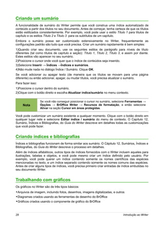 Criando um sumário
A funcionalidade de sumário do Writer permite que você construa uma índice automatizado de
conteúdo a partir dos títulos no seu documento. Antes de começar, tenha certeza de que os títulos
estão estilizados consistentemente. Por exemplo, você pode usar o estilo Título 1 para títulos de
capítulo e os estilos Título 2 e Título 3 para os subtítulos de um capítulo.
Embora o sumário possa ser customizado extensivamente no Writer, frequentemente as
configurações padrão são tudo que você precisa. Criar um sumário rapidamente é bem simples:
1)Quando criar seu documento, use os seguintes estilos de parágrafo para níveis de título
diferentes (tal como títulos de capítulo e seção): Título 1, Título 2, Título 3, e assim por diante.
Estes estilos vão aparecer no seu sumário.
2)Posicione o cursor onde você quer que o índice de conteúdos seja inserido.
3)Selecione Inserir → Índices →Índices e sumários.
4)Não mude nada no diálogo Índice / Sumário. Clique OK.
Se você adicionar ou apagar texto (de maneira que os títulos se movam para uma página
diferente) ou então adicionar, apagar, ou mudar títulos, você precisa atualizar o sumário.
Para fazer isso:
1)Posicione o cursor dentro do sumário.
2)Clique com o botão direito e escolha Atualizar índice/sumário no menu contexto.

                   Se você não conseguir posicionar o cursor no sumário, selecione Ferramentas →
     Nota          Opções → BrOffice Writer → Recursos de formatação, e então selecione
                   Ativar na seção Cursor em áreas protegidas.

Você pode customizar um sumário existente a qualquer momento. Clique com o botão direito em
qualquer lugar nele e selecione Editar índice / sumário do menu de contexto. O Capítulo 12,
Sumário, Índices e Bibliografias, do Guia do Writer descreve em detalhes todas as customizações
que você pode fazer.


Criando índices e bibliografias
Índices e bibliografias funcionam de forma similar aos sumário. O Cápitulo 12, Sumários, Índices e
Bibliografias, do Guia do Writer descreve o processo em detalhes.
Além de índices alfabéticos, outros tipos de índices fornecidos com o Writer incluem aqueles para
ilustrações, tabelas e objetos, e você pode mesmo criar um índice definido pelo usuário. Por
exemplo, você pode querer um índice contendo somente os nomes científicos das espécies
mencionadas no texto, e um índice separado contendo somente os nomes comuns das espécies.
Antes de criar alguns tipos de índices, você precisa primeiro criar entradas de índice embutidas no
seu documento Writer.


Trabalhando com gráficos
Os gráficos no Writer são de três tipos básicos:
•Arquivos de imagem, incluindo fotos, desenhos, imagens digitalizadas, e outros
•Diagramas criados usando as ferramentas de desenho do BrOffice
•Gráficos criados usando o componente de gráfico do BrOffice



28                                                                               Introdução ao Writer
 