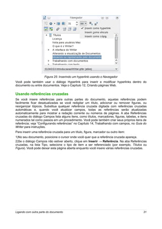 Figura 25: Inserindo um hyperlink usando o Navegador
Você pode também usar o diálogo Hyperlink para inserir e modificar hyperlinks dentro do
documento ou entre documentos. Veja o Capítulo 12, Criando páginas Web.

Usando referências cruzadas
Se você insere referências para outras partes do documento, aquelas referências podem
facilmente ficar desatualizadas se você redigitar um título, adicionar ou remover figuras, ou
reorganizar tópicos. Substitua qualquer referência cruzada digitada com referências cruzadas
automáticas e, quando você atualizar campos, todas as referências serão atualizadas
automaticamente para mostrar a redação corrente ou números de páginas. A aba Referências
cruzadas do diálogo Campos lista alguns itens, como títulos, marcadores, figuras, tabelas, e itens
numerados tal como passos em um procedimento. Você pode também criar seus próprios itens de
referência; veja “Configurando referências” no Capítulo 14, Trabalhando com campos, no Guia do
Writer para instruções.
Para inserir uma referência cruzada para um título, figura, marcador ou outro item:
1)No seu documento, posicione o cursor onde você quer que a referência cruzada apareça.
2)Se o diálogo Campos não estiver aberto, clique em Inserir → Referência. Na aba Referências
cruzadas, na lista Tipo, selecione o tipo de item a ser referenciado (por exemplo, Títulos ou
Figura). Você pode deixar esta página aberta enquanto você insere várias referências cruzadas.




Ligando com outra parte do documento                                                           31
 