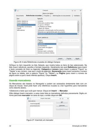 Figura 26: A aba Referências cruzadas do diálogo Campos
3)Clique no item requerido na lista Seleção, que mostra todos os itens do tipo selecionado. Na
lista Inserir referência, escolha o formato requerido. Geralmente isto será Referência (para inserir
o texto completo do título ou legenda), Categoria e número (para inserir a palavra “Figura” ou
“Tabela” e seu número, mas sem o texto da legenda), Numeração (para inserir somente o número
da figura ou tabela, sem a palavra “Figura” ou “Tabela”), ou Página (para inserir o número da
página sobre a qual o texto referido aparece). Clique Inserir.

Usando marcadores
Os Marcadores são listados no Navegador e podem ser acessados diretamente dele com um
clique de mouse. Você pode fazer uma referência cruzada ou criar hyperlinks para marcadores
como descrito abaixo.
1)Selecione o texto que você quer marcar. Clique em Inserir → Marcador.
2)No diálogo Inserir marcador, a caixa maior lista os marcadores definidos previamente. Digite um
nome para este marcador na caixa do topo, e então clique em OK.




                      Figura 27: Inserindo um marcador


32                                                                               Introdução ao Writer
 