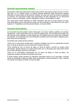 Usando documentos mestre
Documentos mestre são tipicamente usados para produzir documentos longos tal como um livro,
uma tese, ou um relatório longo; ou quando pessoas diferentes estão escrevendo capítulos
diferentes ou outras partes do documento completo, de modo que você não precise compartilhar
os arquivos. Um documento mestre junta documentos de texto separados em um documento
maior, e unifica a formatação, sumário, bibliografia, índices e outras tabelas ou listas.
Sim, documentos mestre trabalham no Writer. Entretanto, até você se tornar familiar com eles,
você pode pensar que os documentos mestre não são confiáveis ou são difíceis de usar. Veja o
Capítulo 13, Trabalhando com Documentos Mestre, no Guia do Writer.


Criando formulários
Um documento de texto padrão mostra informações: uma carta, relatório, panfleto, por exemplo.
Tipicamente, o leitor pode editar tudo ou nada de qualquer jeito. Um formulário tem seções que
não são para serem editadas, e outras seções que você destina para que o leitor faça mudanças.
Por exemplo, um questionário tem uma introdução e questões (que não mudam) e espaços para o
leitor entrar com as respostas.
Formulários são usados de três maneiras:
•Para criar um documento simples para o receptor completar, tal como um questionário enviado
para um grupo de pessoas que vão preenchê-lo e depois retorná-lo.
•Para conectar-se com um banco de dados ou fonte de dados e permitir ao usuário entrar
informações. Alguém lidando com ordens pode entrar com a informação para cada ordem dentro
de um banco de dados usando um formulário.
•Para ver as informações armazenadas em um banco de dados ou fonte de dados. Um
bibliotecário poderia consultar informações sobre livros.
O Writer oferece várias maneiras de preencher informação dentro de um formulário, incluindo
caixas de verificação, botões de opção, listas combinadas e controles giratórios. Veja o Capítulo
15, Usando Formulários no Writer, no Guia do Writer.




Criando formulários                                                                           33
 